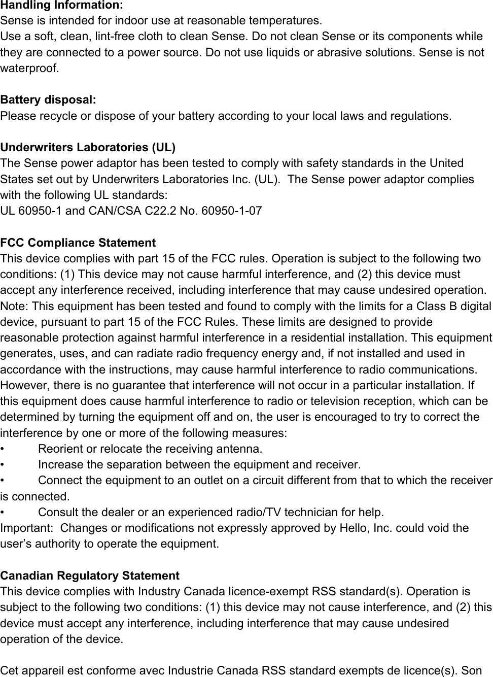 HandlingInformation:Senseisintendedforindooruseatreasonabletemperatures.Useasoft,clean,lintfreeclothtocleanSense.DonotcleanSenseoritscomponentswhiletheyareconnectedtoapowersource.Donotuseliquidsorabrasivesolutions.Senseisnotwaterproof.Batterydisposal:Pleaserecycleordisposeofyourbatteryaccordingtoyourlocallawsandregulations.UnderwritersLaboratories(UL)TheSensepoweradaptorhasbeentestedtocomplywithsafetystandardsintheUnitedStatessetoutbyUnderwritersLaboratoriesInc.(UL).TheSensepoweradaptorcomplieswiththefollowingULstandards:UL609501andCAN/CSAC22.2No.60950107FCCComplianceStatementThisdevicecomplieswithpart15oftheFCCrules.Operationissubjecttothefollowingtwoconditions:(1)Thisdevicemaynotcauseharmfulinterference,and(2)thisdevicemustacceptanyinterferencereceived,includinginterferencethatmaycauseundesiredoperation.Note:ThisequipmenthasbeentestedandfoundtocomplywiththelimitsforaClassBdigitaldevice,pursuanttopart15oftheFCCRules.Theselimitsaredesignedtoprovidereasonableprotectionagainstharmfulinterferenceinaresidentialinstallation.Thisequipmentgenerates,uses,andcanradiateradiofrequencyenergyand,ifnotinstalledandusedinaccordancewiththeinstructions,maycauseharmfulinterferencetoradiocommunications.However,thereisnoguaranteethatinterferencewillnotoccurinaparticularinstallation.Ifthisequipmentdoescauseharmfulinterferencetoradioortelevisionreception,whichcanbedeterminedbyturningtheequipmentoffandon,theuserisencouragedtotrytocorrecttheinterferencebyoneormoreofthefollowingmeasures:&bull; Reorientorrelocatethereceivingantenna.&bull; Increasetheseparationbetweentheequipmentandreceiver.&bull; Connecttheequipmenttoanoutletonacircuitdifferentfromthattowhichthereceiverisconnected.&bull; Consultthedealeroranexperiencedradio/TVtechnicianforhelp.Important:ChangesormodificationsnotexpresslyapprovedbyHello,Inc.couldvoidtheuser&rsquo;sauthoritytooperatetheequipment.CanadianRegulatoryStatementThisdevicecomplieswithIndustryCanadalicenceexemptRSSstandard(s).Operationissubjecttothefollowingtwoconditions:(1)thisdevicemaynotcauseinterference,and(2)thisdevicemustacceptanyinterference,includinginterferencethatmaycauseundesiredoperationofthedevice.CetappareilestconformeavecIndustrieCanadaRSSstandardexemptsdelicence(s).Son