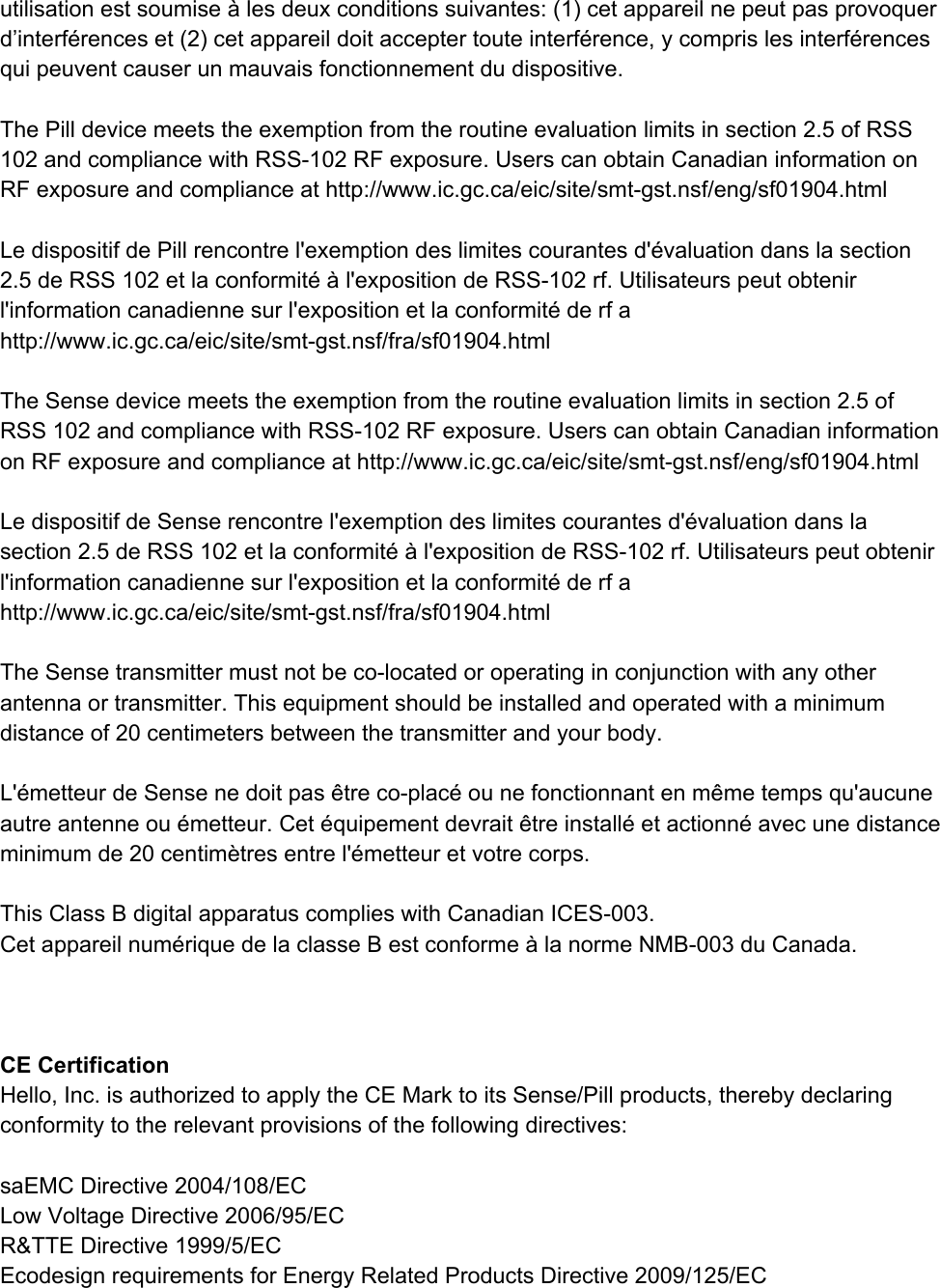 utilisationestsoumise&agrave;lesdeuxconditionssuivantes:(1)cetappareilnepeutpasprovoquerd&rsquo;interf&eacute;renceset(2)cetappareildoitacceptertouteinterf&eacute;rence,ycomprislesinterf&eacute;rencesquipeuventcauserunmauvaisfonctionnementdudispositive.ThePilldevicemeetstheexemptionfromtheroutineevaluationlimitsinsection2.5ofRSS102andcompliancewithRSS102RFexposure.UserscanobtainCanadianinformationonRFexposureandcomplianceathttp://www.ic.gc.ca/eic/site/smtgst.nsf/eng/sf01904.htmlLedispositifdePillrencontrel'exemptiondeslimitescourantesd'&eacute;valuationdanslasection2.5deRSS102etlaconformit&eacute;&agrave;l'expositiondeRSS102rf.Utilisateurspeutobtenirl'informationcanadiennesurl'expositionetlaconformit&eacute;derfahttp://www.ic.gc.ca/eic/site/smtgst.nsf/fra/sf01904.htmlTheSensedevicemeetstheexemptionfromtheroutineevaluationlimitsinsection2.5ofRSS102andcompliancewithRSS102RFexposure.UserscanobtainCanadianinformationonRFexposureandcomplianceathttp://www.ic.gc.ca/eic/site/smtgst.nsf/eng/sf01904.htmlLedispositifdeSenserencontrel'exemptiondeslimitescourantesd'&eacute;valuationdanslasection2.5deRSS102etlaconformit&eacute;&agrave;l'expositiondeRSS102rf.Utilisateurspeutobtenirl'informationcanadiennesurl'expositionetlaconformit&eacute;derfahttp://www.ic.gc.ca/eic/site/smtgst.nsf/fra/sf01904.htmlTheSensetransmittermustnotbecolocatedoroperatinginconjunctionwithanyotherantennaortransmitter.Thisequipmentshouldbeinstalledandoperatedwithaminimumdistanceof20centimetersbetweenthetransmitterandyourbody.L'&eacute;metteurdeSensenedoitpas&ecirc;trecoplac&eacute;ounefonctionnantenm&ecirc;metempsqu'aucuneautreantenneou&eacute;metteur.Cet&eacute;quipementdevrait&ecirc;treinstall&eacute;etactionn&eacute;avecunedistanceminimumde20centim&egrave;tresentrel'&eacute;metteuretvotrecorps.ThisClassBdigitalapparatuscomplieswithCanadianICES003.Cetappareilnum&eacute;riquedelaclasseBestconforme&agrave;lanormeNMB003duCanada.CECertificationHello,Inc.isauthorizedtoapplytheCEMarktoitsSense/Pillproducts,therebydeclaringconformitytotherelevantprovisionsofthefollowingdirectives:saEMCDirective2004/108/ECLowVoltageDirective2006/95/ECR&amp;TTEDirective1999/5/ECEcodesignrequirementsforEnergyRelatedProductsDirective2009/125/EC