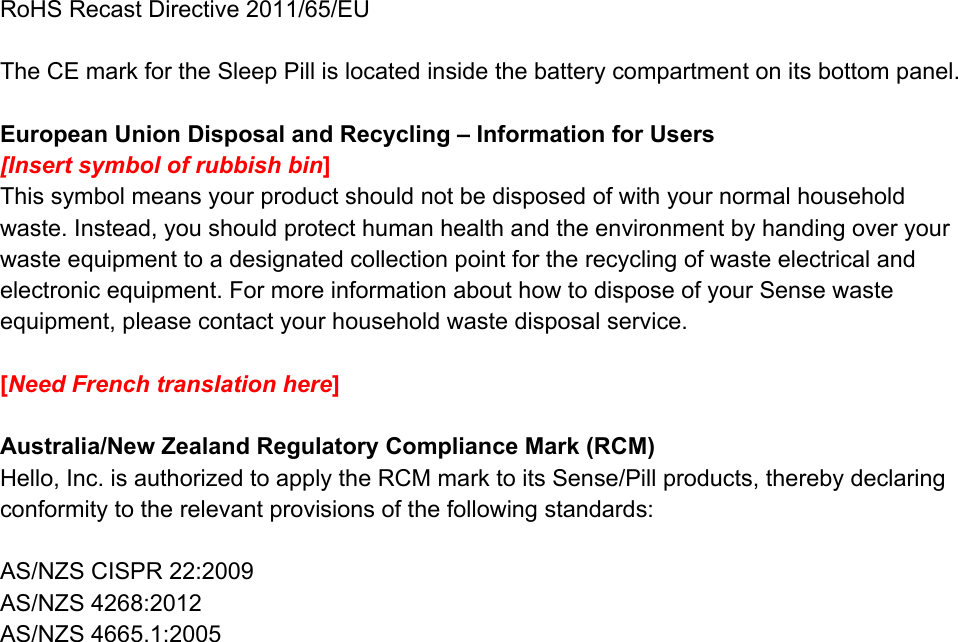 RoHSRecastDirective2011/65/EUTheCEmarkfortheSleepPillislocatedinsidethebatterycompartmentonitsbottompanel.EuropeanUnionDisposalandRecycling&ndash;InformationforUsers[Insertsymbolofrubbishbin​]Thissymbolmeansyourproductshouldnotbedisposedofwithyournormalhouseholdwaste.Instead,youshouldprotecthumanhealthandtheenvironmentbyhandingoveryourwasteequipmenttoadesignatedcollectionpointfortherecyclingofwasteelectricalandelectronicequipment.FormoreinformationabouthowtodisposeofyourSensewasteequipment,pleasecontactyourhouseholdwastedisposalservice.[​NeedFrenchtranslationhere​]Australia/NewZealandRegulatoryComplianceMark(RCM)Hello,Inc.isauthorizedtoapplytheRCMmarktoitsSense/Pillproducts,therebydeclaringconformitytotherelevantprovisionsofthefollowingstandards:AS/NZSCISPR22:2009AS/NZS4268:2012AS/NZS4665.1:2005