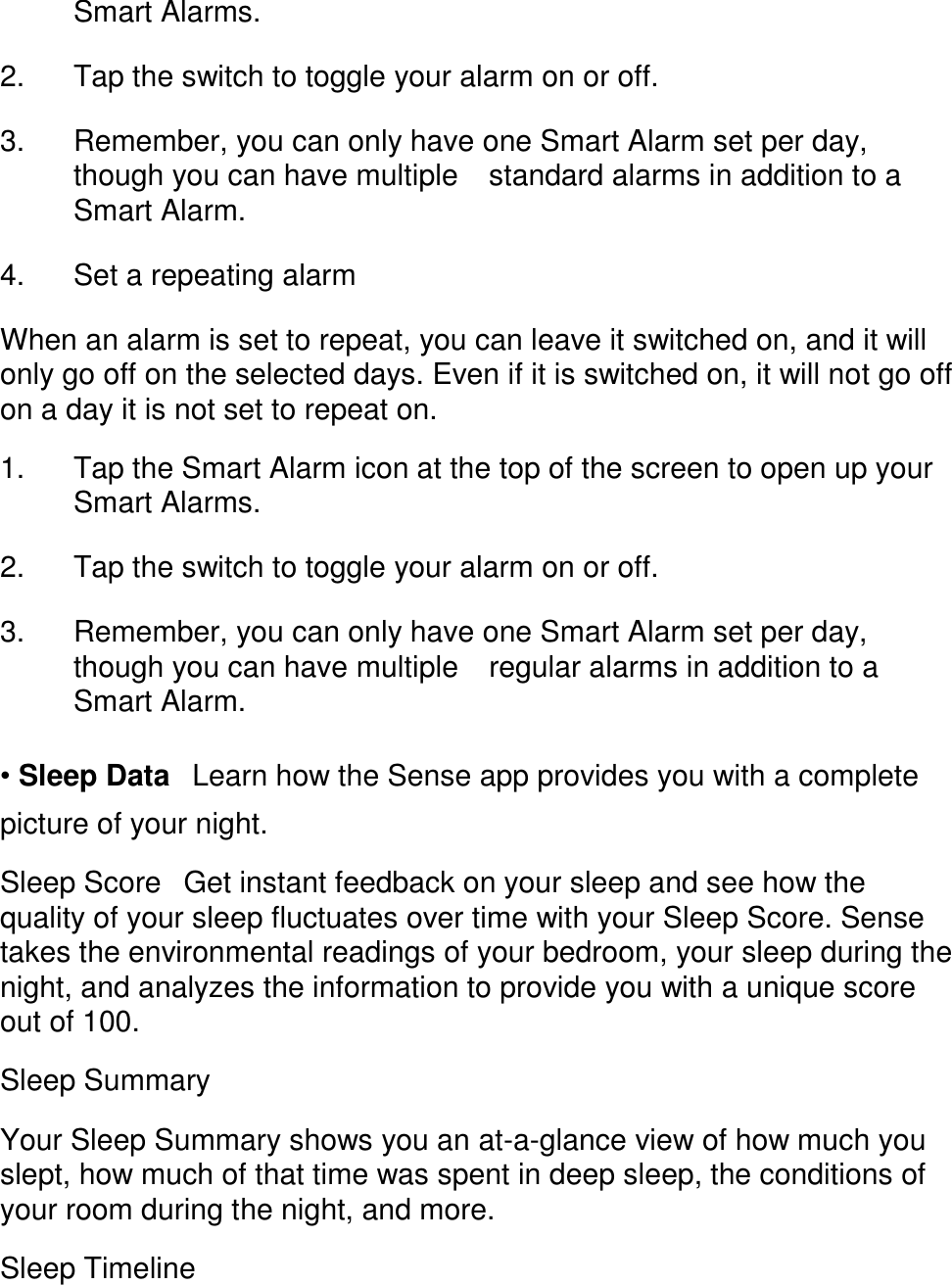 Smart Alarms. 󳋡 2. Tap the switch to toggle your alarm on or off. 󳋡 3. Remember, you can only have one Smart Alarm set per day, though you can have multiple 󳋡standard alarms in addition to a Smart Alarm. 󳋡 4. Set a repeating alarm 󳋡 When an alarm is set to repeat, you can leave it switched on, and it will only go off on the selected days. Even if it is switched on, it will not go off on a day it is not set to repeat on.  1. Tap the Smart Alarm icon at the top of the screen to open up your Smart Alarms. 󳋡 2. Tap the switch to toggle your alarm on or off. 󳋡 3. Remember, you can only have one Smart Alarm set per day, though you can have multiple 󳋡regular alarms in addition to a Smart Alarm. 󳋡 &bull; Sleep Data󳋡Learn how the Sense app provides you with a complete picture of your night.  Sleep Score󳋡Get instant feedback on your sleep and see how the quality of your sleep fluctuates over time with your Sleep Score. Sense takes the environmental readings of your bedroom, your sleep during the night, and analyzes the information to provide you with a unique score out of 100.  Sleep Summary  Your Sleep Summary shows you an at-a-glance view of how much you slept, how much of that time was spent in deep sleep, the conditions of your room during the night, and more.  Sleep Timeline  