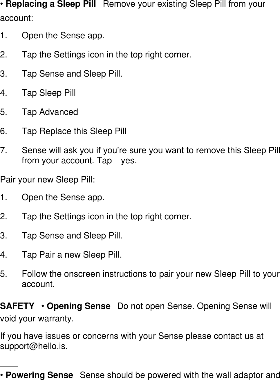 &bull; Replacing a Sleep Pill󳋡Remove your existing Sleep Pill from your account:  1. Open the Sense app. 󳋡 2. Tap the Settings icon in the top right corner. 󳋡 3. Tap Sense and Sleep Pill. 󳋡 4. Tap Sleep Pill 󳋡 5. Tap Advanced 󳋡 6. Tap Replace this Sleep Pill 󳋡 7. Sense will ask you if you&rsquo;re sure you want to remove this Sleep Pill from your account. Tap 󳋡yes. 󳋡 Pair your new Sleep Pill:  1. Open the Sense app. 󳋡 2. Tap the Settings icon in the top right corner. 󳋡 3. Tap Sense and Sleep Pill. 󳋡 4. Tap Pair a new Sleep Pill. 󳋡 5. Follow the onscreen instructions to pair your new Sleep Pill to your account. 󳋡 SAFETY󳋡&bull; Opening Sense󳋡Do not open Sense. Opening Sense will void your warranty.  If you have issues or concerns with your Sense please contact us at support@hello.is.    &bull; Powering Sense󳋡Sense should be powered with the wall adaptor and 