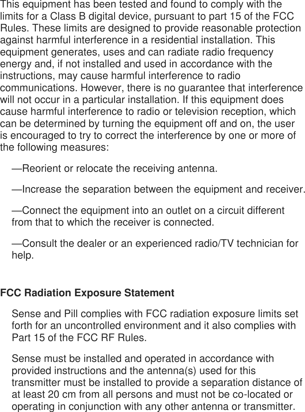 This equipment has been tested and found to comply with the limits for a Class B digital device, pursuant to part 15 of the FCC Rules. These limits are designed to provide reasonable protection against harmful interference in a residential installation. This equipment generates, uses and can radiate radio frequency energy and, if not installed and used in accordance with the instructions, may cause harmful interference to radio communications. However, there is no guarantee that interference will not occur in a particular installation. If this equipment does cause harmful interference to radio or television reception, which can be determined by turning the equipment off and on, the user is encouraged to try to correct the interference by one or more of the following measures: &mdash;Reorient or relocate the receiving antenna. &mdash;Increase the separation between the equipment and receiver. &mdash;Connect the equipment into an outlet on a circuit different from that to which the receiver is connected. &mdash;Consult the dealer or an experienced radio/TV technician for help.   FCC Radiation Exposure Statement Sense and Pill complies with FCC radiation exposure limits set forth for an uncontrolled environment and it also complies with Part 15 of the FCC RF Rules. Sense must be installed and operated in accordance with provided instructions and the antenna(s) used for this transmitter must be installed to provide a separation distance of at least 20 cm from all persons and must not be co-located or operating in conjunction with any other antenna or transmitter. 