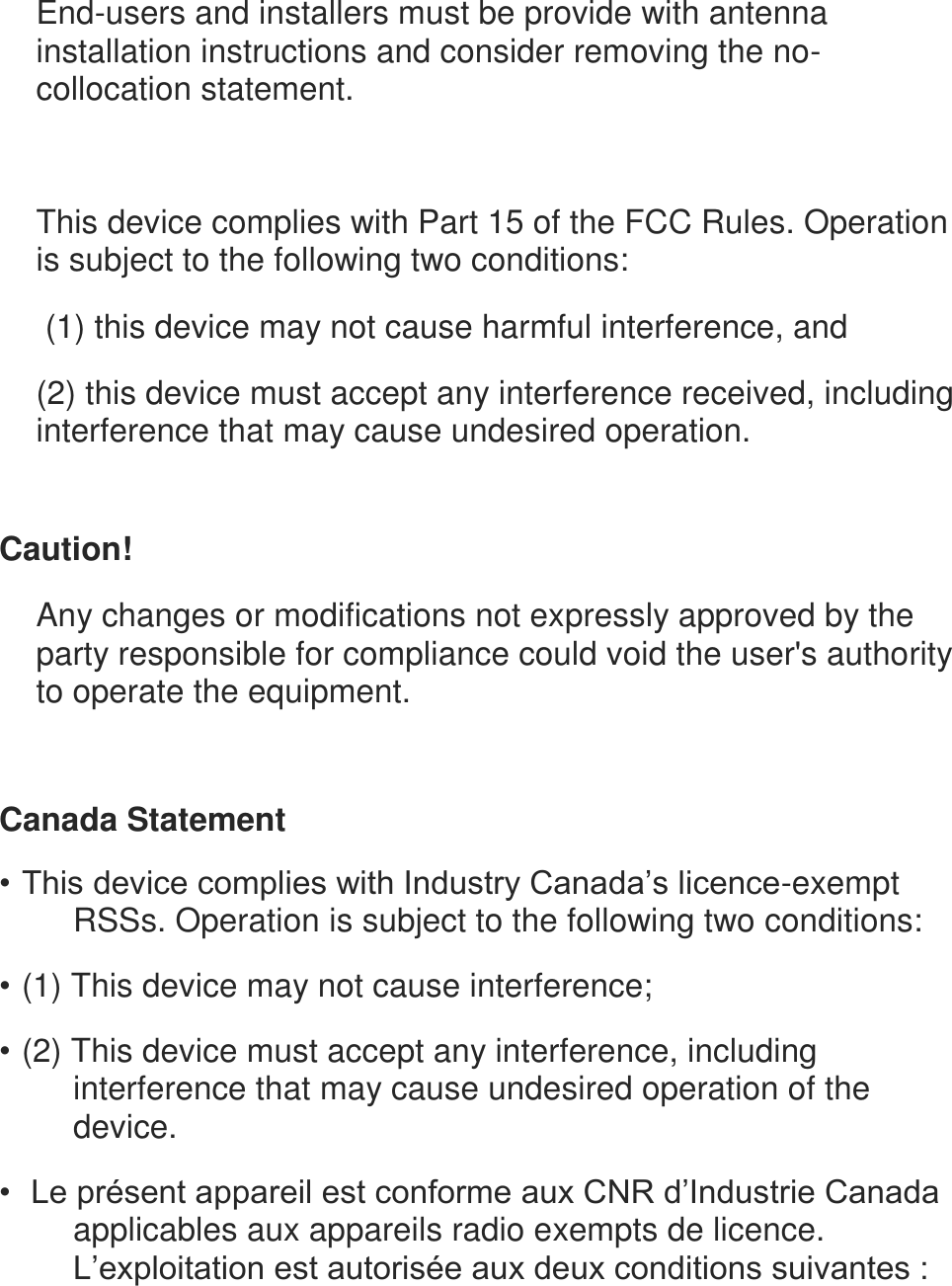 End-users and installers must be provide with antenna installation instructions and consider removing the no-collocation statement.   This device complies with Part 15 of the FCC Rules. Operation is subject to the following two conditions:  (1) this device may not cause harmful interference, and (2) this device must accept any interference received, including interference that may cause undesired operation.   Caution!  Any changes or modifications not expressly approved by the party responsible for compliance could void the user's authority to operate the equipment.  Canada Statement &bull; This device complies with Industry Canada&rsquo;s licence-exempt RSSs. Operation is subject to the following two conditions: &bull; (1) This device may not cause interference; &bull; (2) This device must accept any interference, including interference that may cause undesired operation of the device. &bull;  Le pr&eacute;sent appareil est conforme aux CNR d&rsquo;Industrie Canada applicables aux appareils radio exempts de licence. L&rsquo;exploitation est autoris&eacute;e aux deux conditions suivantes : 