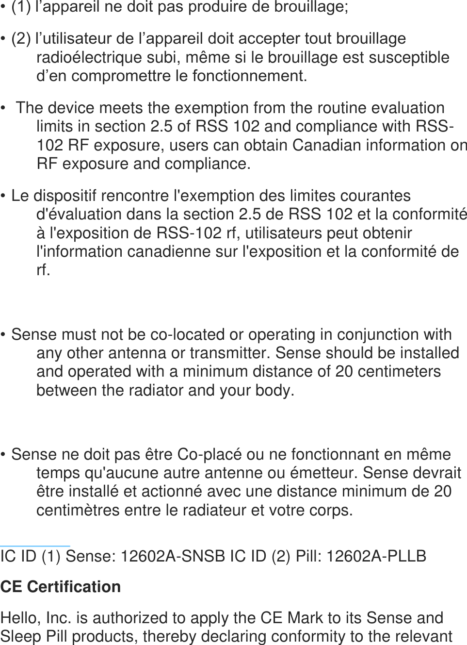 &bull; (1) l&rsquo;appareil ne doit pas produire de brouillage; &bull; (2) l&rsquo;utilisateur de l&rsquo;appareil doit accepter tout brouillage radio&eacute;lectrique subi, m&ecirc;me si le brouillage est susceptible d&rsquo;en compromettre le fonctionnement. &bull;  The device meets the exemption from the routine evaluation limits in section 2.5 of RSS 102 and compliance with RSS-102 RF exposure, users can obtain Canadian information on RF exposure and compliance. &bull; Le dispositif rencontre l'exemption des limites courantes d'&eacute;valuation dans la section 2.5 de RSS 102 et la conformit&eacute; &agrave; l'exposition de RSS-102 rf, utilisateurs peut obtenir l'information canadienne sur l'exposition et la conformit&eacute; de rf.  &bull; Sense must not be co-located or operating in conjunction with any other antenna or transmitter. Sense should be installed and operated with a minimum distance of 20 centimeters between the radiator and your body.  &bull; Sense ne doit pas &ecirc;tre Co-plac&eacute; ou ne fonctionnant en m&ecirc;me temps qu'aucune autre antenne ou &eacute;metteur. Sense devrait &ecirc;tre install&eacute; et actionn&eacute; avec une distance minimum de 20 centim&egrave;tres entre le radiateur et votre corps.   IC ID (1) Sense: 12602A-SNSB IC ID (2) Pill: 12602A-PLLB  CE Certification  Hello, Inc. is authorized to apply the CE Mark to its Sense and Sleep Pill products, thereby declaring conformity to the relevant 