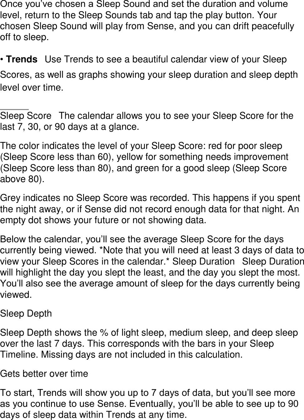 Once you&rsquo;ve chosen a Sleep Sound and set the duration and volume level, return to the Sleep Sounds tab and tap the play button. Your chosen Sleep Sound will play from Sense, and you can drift peacefully off to sleep.  &bull; Trends󳋡Use Trends to see a beautiful calendar view of your Sleep Scores, as well as graphs showing your sleep duration and sleep depth level over time.    Sleep Score󳋡The calendar allows you to see your Sleep Score for the last 7, 30, or 90 days at a glance.  The color indicates the level of your Sleep Score: red for poor sleep (Sleep Score less than 60), yellow for something needs improvement (Sleep Score less than 80), and green for a good sleep (Sleep Score above 80).  Grey indicates no Sleep Score was recorded. This happens if you spent the night away, or if Sense did not record enough data for that night. An empty dot shows your future or not showing data.  Below the calendar, you&rsquo;ll see the average Sleep Score for the days currently being viewed. *Note that you will need at least 3 days of data to view your Sleep Scores in the calendar.* Sleep Duration󳋡Sleep Duration will highlight the day you slept the least, and the day you slept the most. You&rsquo;ll also see the average amount of sleep for the days currently being viewed.  Sleep Depth  Sleep Depth shows the % of light sleep, medium sleep, and deep sleep over the last 7 days. This corresponds with the bars in your Sleep Timeline. Missing days are not included in this calculation.  Gets better over time  To start, Trends will show you up to 7 days of data, but you&rsquo;ll see more as you continue to use Sense. Eventually, you&rsquo;ll be able to see up to 90 days of sleep data within Trends at any time.  