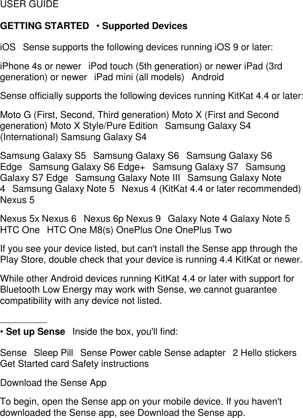 USER GUIDE  GETTING STARTED󳋡&bull; Supported Devices  iOS󳋡Sense supports the following devices running iOS 9 or later:  iPhone 4s or newer󳋡iPod touch (5th generation) or newer iPad (3rd generation) or newer󳋡iPad mini (all models)󳋡Android  Sense officially supports the following devices running KitKat 4.4 or later:  Moto G (First, Second, Third generation) Moto X (First and Second generation) Moto X Style/Pure Edition󳋡Samsung Galaxy S4 (International) Samsung Galaxy S4  Samsung Galaxy S5󳋡Samsung Galaxy S6󳋡Samsung Galaxy S6 Edge󳋡Samsung Galaxy S6 Edge+󳋡Samsung Galaxy S7󳋡Samsung Galaxy S7 Edge󳋡Samsung Galaxy Note III󳋡Samsung Galaxy Note 4󳋡Samsung Galaxy Note 5󳋡Nexus 4 (KitKat 4.4 or later recommended) Nexus 5  Nexus 5x Nexus 6󳋡Nexus 6p Nexus 9󳋡Galaxy Note 4 Galaxy Note 5 HTC One󳋡HTC One M8(s) OnePlus One OnePlus Two  If you see your device listed, but can't install the Sense app through the Play Store, double check that your device is running 4.4 KitKat or newer.  While other Android devices running KitKat 4.4 or later with support for Bluetooth Low Energy may work with Sense, we cannot guarantee compatibility with any device not listed.    &bull; Set up Sense󳋡Inside the box, you'll find:  Sense󳋡Sleep Pill󳋡Sense Power cable Sense adapter󳋡2 Hello stickers Get Started card Safety instructions  Download the Sense App  To begin, open the Sense app on your mobile device. If you haven't downloaded the Sense app, see Download the Sense app.  