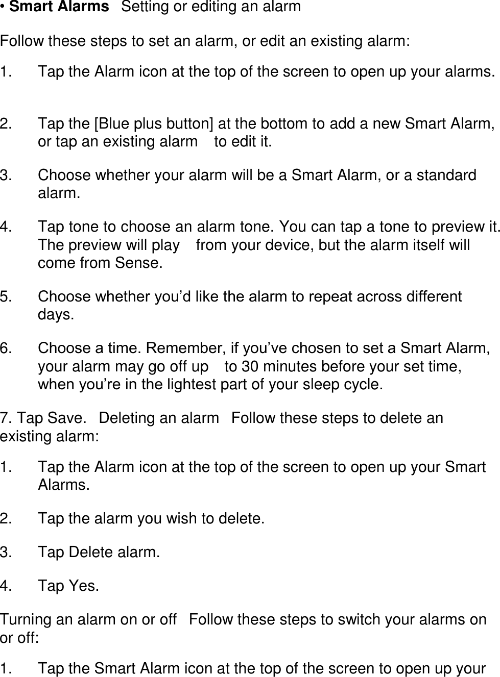 &bull; Smart Alarms󳋡Setting or editing an alarm  Follow these steps to set an alarm, or edit an existing alarm:  1. Tap the Alarm icon at the top of the screen to open up your alarms. 󳋡 2. Tap the [Blue plus button] at the bottom to add a new Smart Alarm, or tap an existing alarm 󳋡to edit it. 󳋡 3. Choose whether your alarm will be a Smart Alarm, or a standard alarm. 󳋡 4. Tap tone to choose an alarm tone. You can tap a tone to preview it. The preview will play 󳋡from your device, but the alarm itself will come from Sense. 󳋡 5. Choose whether you&rsquo;d like the alarm to repeat across different days. 󳋡 6. Choose a time. Remember, if you&rsquo;ve chosen to set a Smart Alarm, your alarm may go off up 󳋡to 30 minutes before your set time, when you&rsquo;re in the lightest part of your sleep cycle. 󳋡 7. Tap Save.󳋡Deleting an alarm󳋡Follow these steps to delete an existing alarm:  1. Tap the Alarm icon at the top of the screen to open up your Smart Alarms. 󳋡 2. Tap the alarm you wish to delete. 󳋡 3. Tap Delete alarm. 󳋡 4. Tap Yes. 󳋡 Turning an alarm on or off󳋡Follow these steps to switch your alarms on or off:  1. Tap the Smart Alarm icon at the top of the screen to open up your 