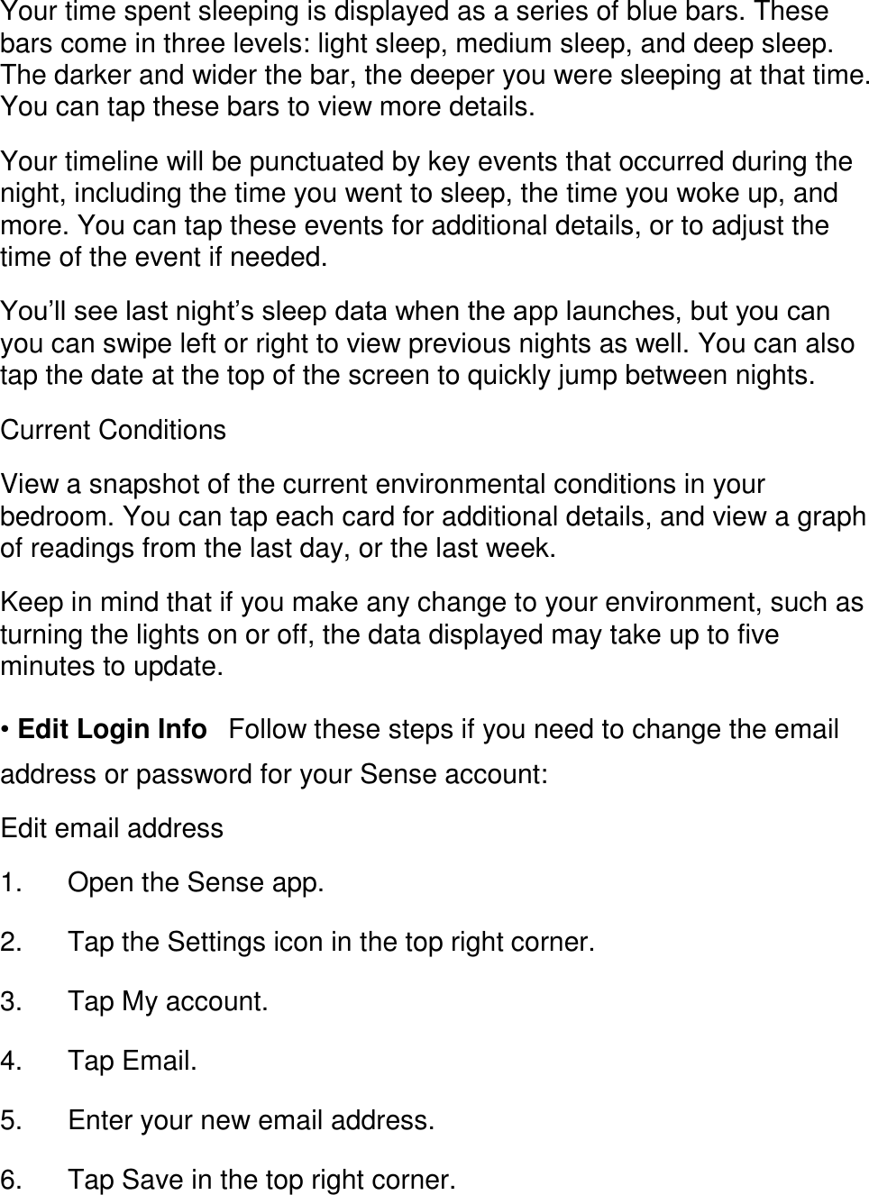 Your time spent sleeping is displayed as a series of blue bars. These bars come in three levels: light sleep, medium sleep, and deep sleep. The darker and wider the bar, the deeper you were sleeping at that time. You can tap these bars to view more details.  Your timeline will be punctuated by key events that occurred during the night, including the time you went to sleep, the time you woke up, and more. You can tap these events for additional details, or to adjust the time of the event if needed.  You&rsquo;ll see last night&rsquo;s sleep data when the app launches, but you can you can swipe left or right to view previous nights as well. You can also tap the date at the top of the screen to quickly jump between nights.  Current Conditions  View a snapshot of the current environmental conditions in your bedroom. You can tap each card for additional details, and view a graph of readings from the last day, or the last week.  Keep in mind that if you make any change to your environment, such as turning the lights on or off, the data displayed may take up to five minutes to update.  &bull; Edit Login Info󳋡Follow these steps if you need to change the email address or password for your Sense account:  Edit email address  1. Open the Sense app. 󳋡 2. Tap the Settings icon in the top right corner. 󳋡 3. Tap My account. 󳋡 4. Tap Email. 󳋡 5. Enter your new email address. 󳋡 6. Tap Save in the top right corner. 󳋡 