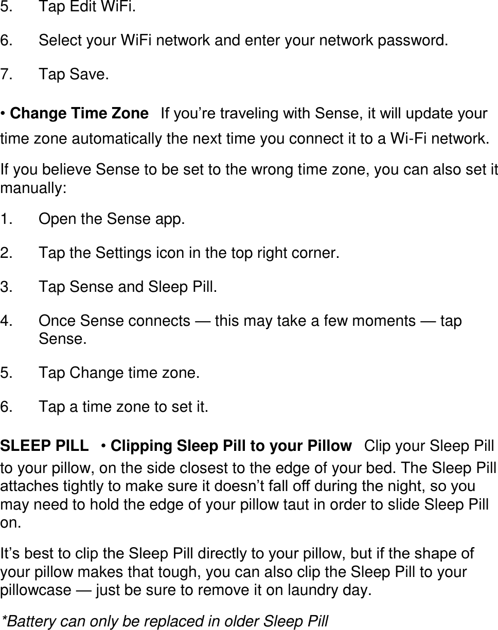 󳋡 5. Tap Edit WiFi. 󳋡 6. Select your WiFi network and enter your network password. 󳋡 7. Tap Save. 󳋡 &bull; Change Time Zone󳋡If you&rsquo;re traveling with Sense, it will update your time zone automatically the next time you connect it to a Wi-Fi network.  If you believe Sense to be set to the wrong time zone, you can also set it manually:  1. Open the Sense app. 󳋡 2. Tap the Settings icon in the top right corner. 󳋡 3. Tap Sense and Sleep Pill. 󳋡 4. Once Sense connects &mdash; this may take a few moments &mdash; tap Sense. 󳋡 5. Tap Change time zone. 󳋡 6. Tap a time zone to set it. 󳋡 SLEEP PILL󳋡&bull; Clipping Sleep Pill to your Pillow󳋡Clip your Sleep Pill to your pillow, on the side closest to the edge of your bed. The Sleep Pill attaches tightly to make sure it doesn&rsquo;t fall off during the night, so you may need to hold the edge of your pillow taut in order to slide Sleep Pill on.  It&rsquo;s best to clip the Sleep Pill directly to your pillow, but if the shape of your pillow makes that tough, you can also clip the Sleep Pill to your pillowcase &mdash; just be sure to remove it on laundry day.  *Battery can only be replaced in older Sleep Pill  