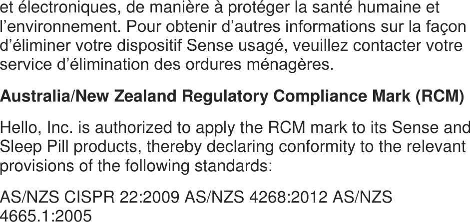 et &eacute;lectroniques, de mani&egrave;re &agrave; prot&eacute;ger la sant&eacute; humaine et l&rsquo;environnement. Pour obtenir d&rsquo;autres informations sur la fa&ccedil;on d&rsquo;&eacute;liminer votre dispositif Sense usag&eacute;, veuillez contacter votre service d&rsquo;&eacute;limination des ordures m&eacute;nag&egrave;res.  Australia/New Zealand Regulatory Compliance Mark (RCM)  Hello, Inc. is authorized to apply the RCM mark to its Sense and Sleep Pill products, thereby declaring conformity to the relevant provisions of the following standards:  AS/NZS CISPR 22:2009 AS/NZS 4268:2012 AS/NZS 4665.1:2005   