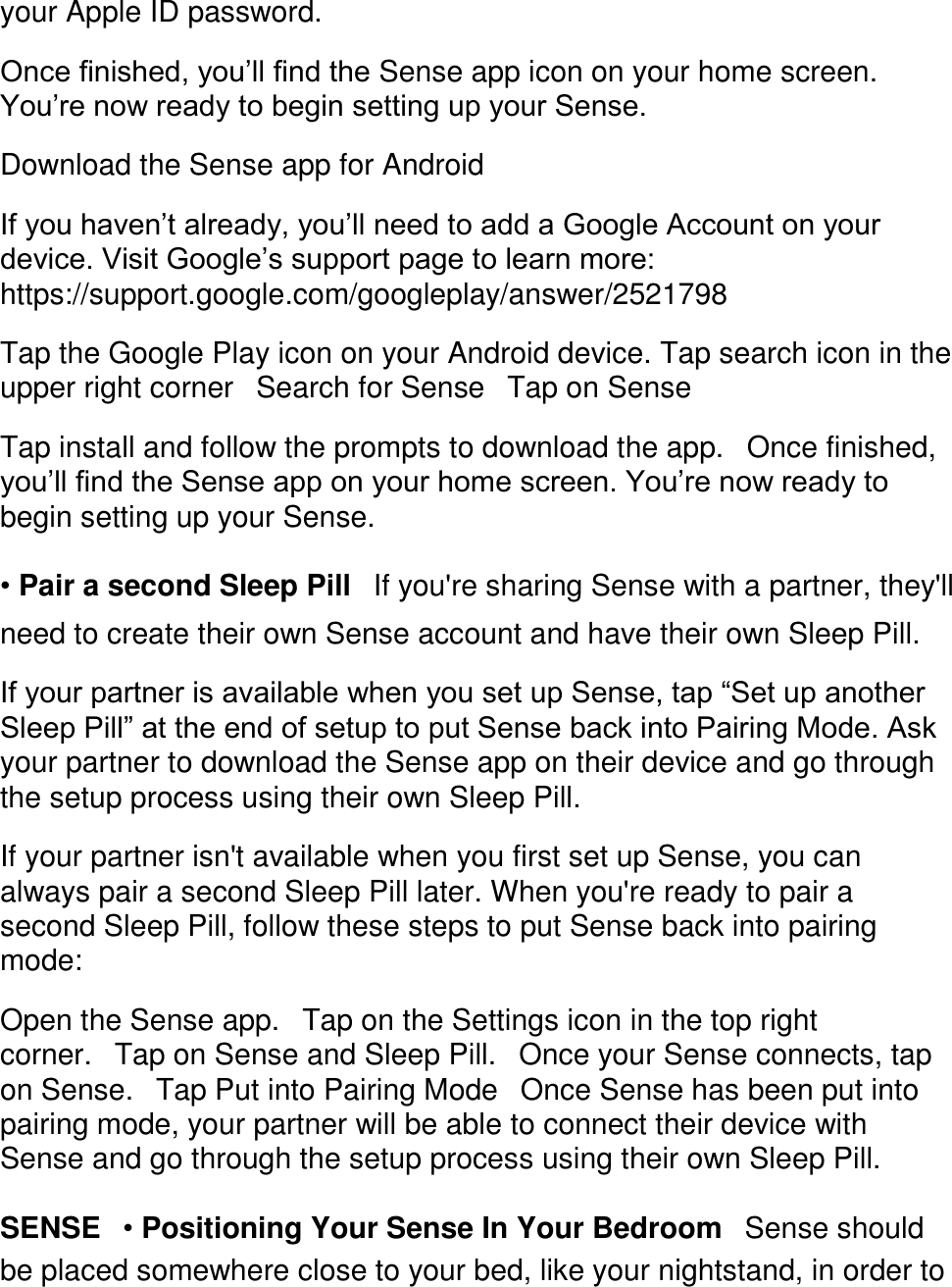 your Apple ID password.  Once finished, you&rsquo;ll find the Sense app icon on your home screen. You&rsquo;re now ready to begin setting up your Sense.  Download the Sense app for Android  If you haven&rsquo;t already, you&rsquo;ll need to add a Google Account on your device. Visit Google&rsquo;s support page to learn more: https://support.google.com/googleplay/answer/2521798  Tap the Google Play icon on your Android device. Tap search icon in the upper right corner󳋡Search for Sense󳋡Tap on Sense  Tap install and follow the prompts to download the app.󳋡Once finished, you&rsquo;ll find the Sense app on your home screen. You&rsquo;re now ready to begin setting up your Sense.  &bull; Pair a second Sleep Pill󳋡If you're sharing Sense with a partner, they'll need to create their own Sense account and have their own Sleep Pill.  If your partner is available when you set up Sense, tap &ldquo;Set up another Sleep Pill&rdquo; at the end of setup to put Sense back into Pairing Mode. Ask your partner to download the Sense app on their device and go through the setup process using their own Sleep Pill.  If your partner isn't available when you first set up Sense, you can always pair a second Sleep Pill later. When you're ready to pair a second Sleep Pill, follow these steps to put Sense back into pairing mode:  Open the Sense app.󳋡Tap on the Settings icon in the top right corner.󳋡Tap on Sense and Sleep Pill.󳋡Once your Sense connects, tap on Sense.󳋡Tap Put into Pairing Mode󳋡Once Sense has been put into pairing mode, your partner will be able to connect their device with Sense and go through the setup process using their own Sleep Pill.  SENSE󳋡&bull; Positioning Your Sense In Your Bedroom󳋡Sense should be placed somewhere close to your bed, like your nightstand, in order to 