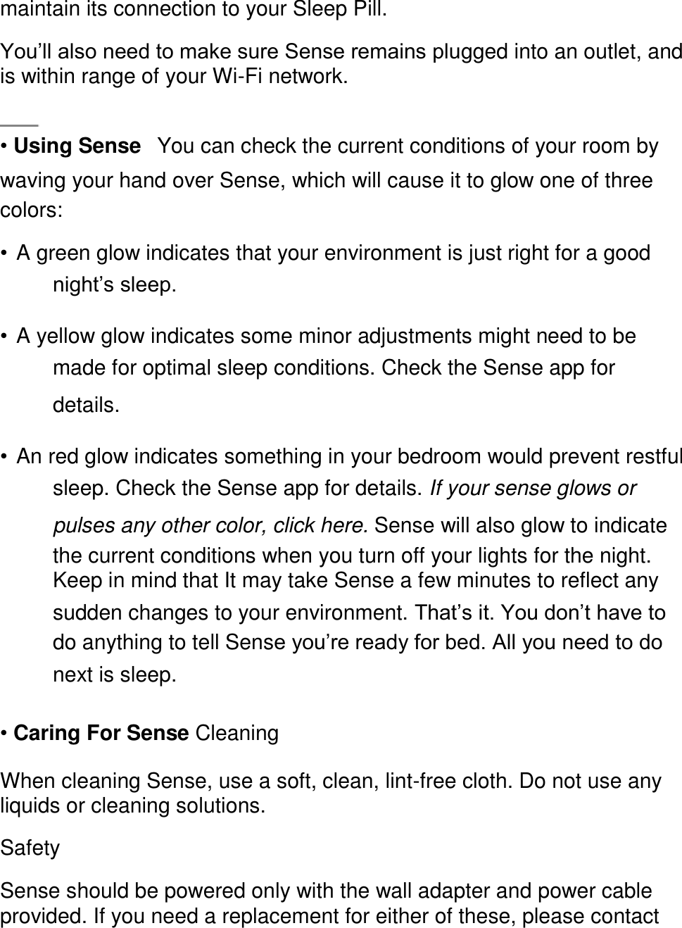 maintain its connection to your Sleep Pill.  You&rsquo;ll also need to make sure Sense remains plugged into an outlet, and is within range of your Wi-Fi network.    &bull; Using Sense󳋡You can check the current conditions of your room by waving your hand over Sense, which will cause it to glow one of three colors:  &bull; A green glow indicates that your environment is just right for a good night&rsquo;s sleep.  &bull; A yellow glow indicates some minor adjustments might need to be made for optimal sleep conditions. Check the Sense app for details.  &bull; An red glow indicates something in your bedroom would prevent restful sleep. Check the Sense app for details. If your sense glows or pulses any other color, click here. Sense will also glow to indicate the current conditions when you turn off your lights for the night. Keep in mind that It may take Sense a few minutes to reflect any sudden changes to your environment. That&rsquo;s it. You don&rsquo;t have to do anything to tell Sense you&rsquo;re ready for bed. All you need to do next is sleep.  &bull; Caring For Sense Cleaning  When cleaning Sense, use a soft, clean, lint-free cloth. Do not use any liquids or cleaning solutions.  Safety  Sense should be powered only with the wall adapter and power cable provided. If you need a replacement for either of these, please contact 