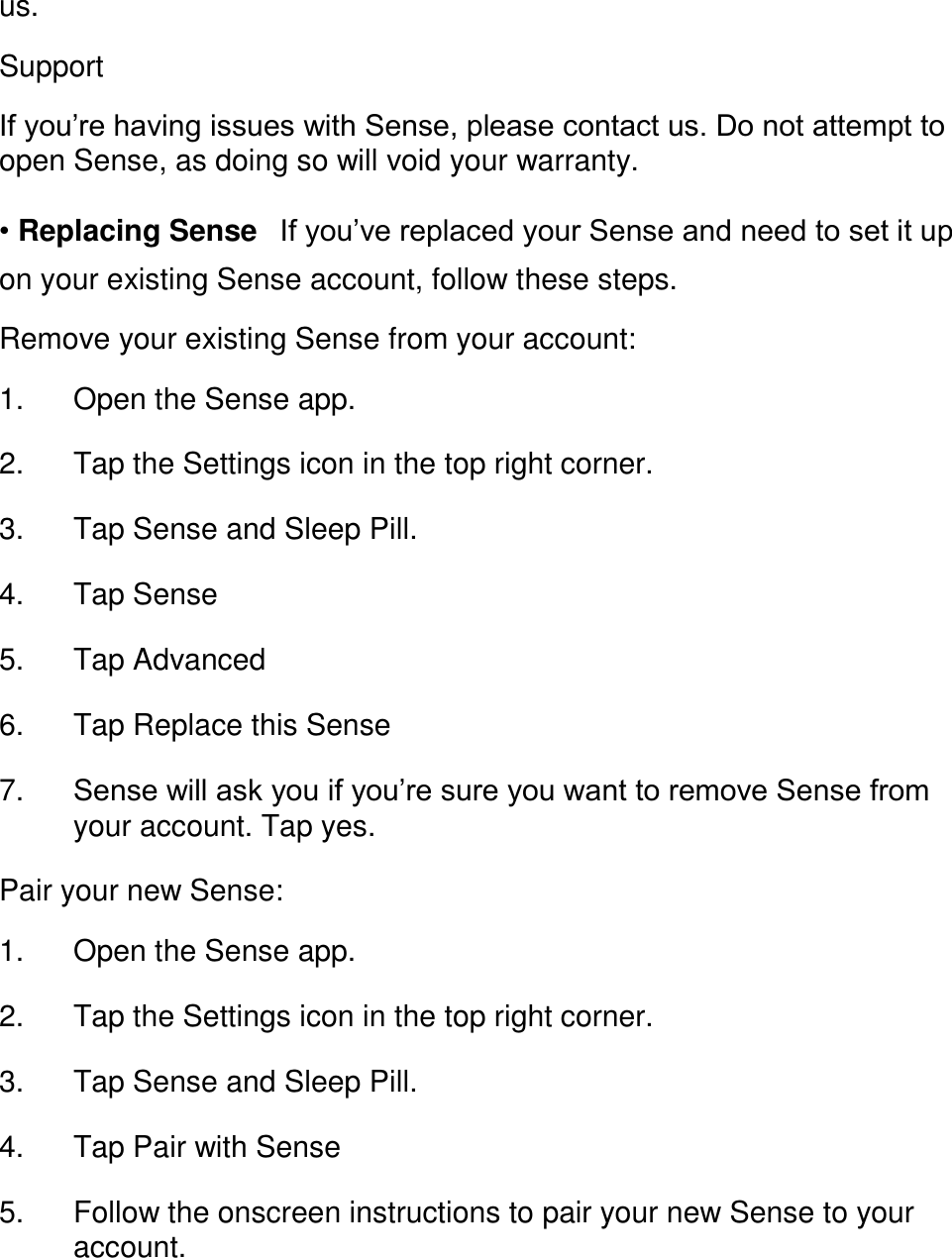 us.  Support  If you&rsquo;re having issues with Sense, please contact us. Do not attempt to open Sense, as doing so will void your warranty.  &bull; Replacing Sense󳋡If you&rsquo;ve replaced your Sense and need to set it up on your existing Sense account, follow these steps.  Remove your existing Sense from your account:  1. Open the Sense app. 󳋡 2. Tap the Settings icon in the top right corner. 󳋡 3. Tap Sense and Sleep Pill. 󳋡 4. Tap Sense 󳋡 5. Tap Advanced 󳋡 6. Tap Replace this Sense 󳋡 7. Sense will ask you if you&rsquo;re sure you want to remove Sense from your account. Tap yes. 󳋡 Pair your new Sense:  1. Open the Sense app. 󳋡 2. Tap the Settings icon in the top right corner. 󳋡 3. Tap Sense and Sleep Pill. 󳋡 4. Tap Pair with Sense 󳋡 5. Follow the onscreen instructions to pair your new Sense to your account. 󳋡 