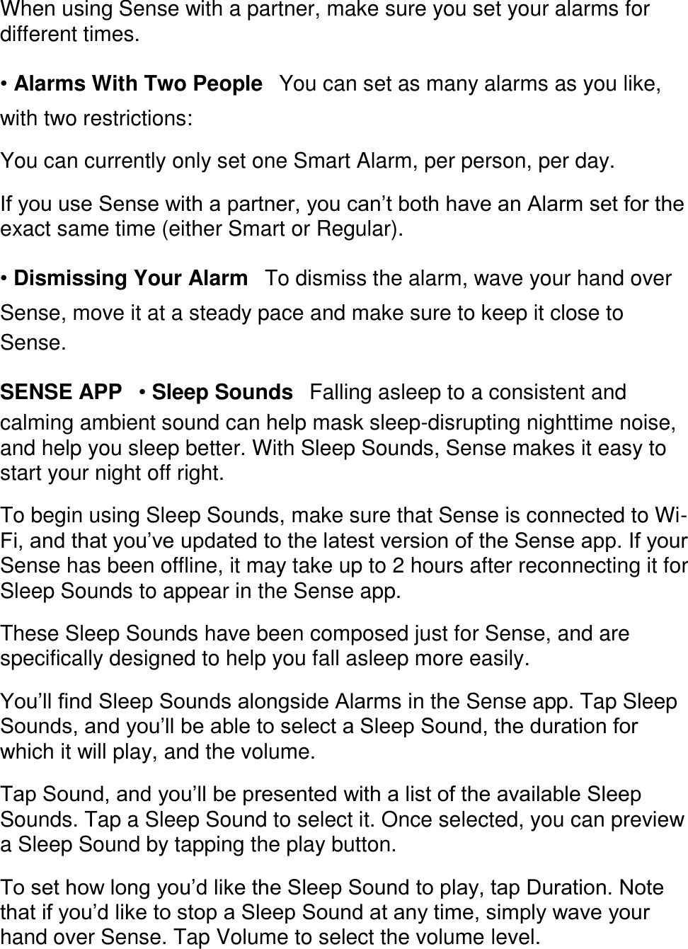 When using Sense with a partner, make sure you set your alarms for different times.  &bull; Alarms With Two People󳋡You can set as many alarms as you like, with two restrictions:  You can currently only set one Smart Alarm, per person, per day.  If you use Sense with a partner, you can&rsquo;t both have an Alarm set for the exact same time (either Smart or Regular).  &bull; Dismissing Your Alarm󳋡To dismiss the alarm, wave your hand over Sense, move it at a steady pace and make sure to keep it close to Sense.  SENSE APP󳋡&bull; Sleep Sounds󳋡Falling asleep to a consistent and calming ambient sound can help mask sleep-disrupting nighttime noise, and help you sleep better. With Sleep Sounds, Sense makes it easy to start your night off right.  To begin using Sleep Sounds, make sure that Sense is connected to Wi-Fi, and that you&rsquo;ve updated to the latest version of the Sense app. If your Sense has been offline, it may take up to 2 hours after reconnecting it for Sleep Sounds to appear in the Sense app.  These Sleep Sounds have been composed just for Sense, and are specifically designed to help you fall asleep more easily.  You&rsquo;ll find Sleep Sounds alongside Alarms in the Sense app. Tap Sleep Sounds, and you&rsquo;ll be able to select a Sleep Sound, the duration for which it will play, and the volume.  Tap Sound, and you&rsquo;ll be presented with a list of the available Sleep Sounds. Tap a Sleep Sound to select it. Once selected, you can preview a Sleep Sound by tapping the play button.  To set how long you&rsquo;d like the Sleep Sound to play, tap Duration. Note that if you&rsquo;d like to stop a Sleep Sound at any time, simply wave your hand over Sense. Tap Volume to select the volume level.  