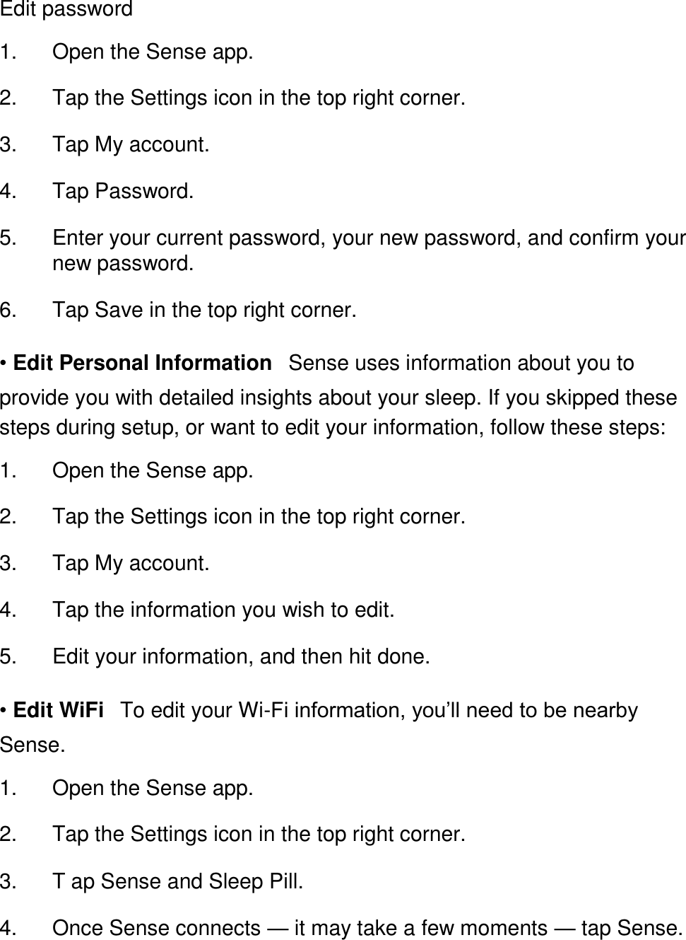 Edit password  1. Open the Sense app. 󳋡 2. Tap the Settings icon in the top right corner. 󳋡 3. Tap My account. 󳋡 4. Tap Password. 󳋡 5. Enter your current password, your new password, and confirm your new password. 󳋡 6. Tap Save in the top right corner. 󳋡 &bull; Edit Personal Information󳋡Sense uses information about you to provide you with detailed insights about your sleep. If you skipped these steps during setup, or want to edit your information, follow these steps:  1. Open the Sense app. 󳋡 2. Tap the Settings icon in the top right corner. 󳋡 3. Tap My account. 󳋡 4. Tap the information you wish to edit. 󳋡 5. Edit your information, and then hit done. 󳋡 &bull; Edit WiFi󳋡To edit your Wi-Fi information, you&rsquo;ll need to be nearby Sense.  1. Open the Sense app. 󳋡 2. Tap the Settings icon in the top right corner. 󳋡 3. T ap Sense and Sleep Pill. 󳋡 4. Once Sense connects &mdash; it may take a few moments &mdash; tap Sense. 