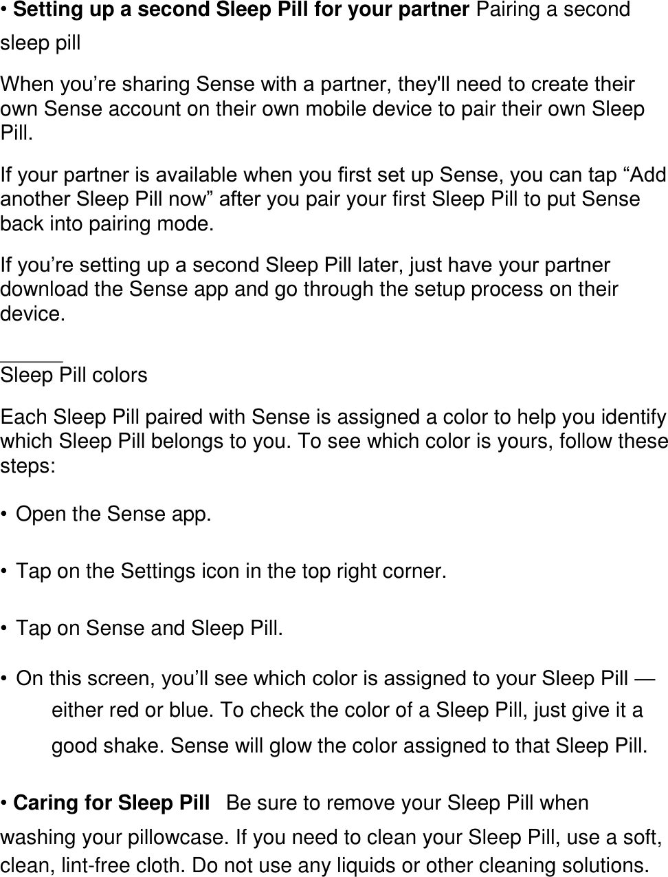 &bull; Setting up a second Sleep Pill for your partner Pairing a second sleep pill  When you&rsquo;re sharing Sense with a partner, they'll need to create their own Sense account on their own mobile device to pair their own Sleep Pill.  If your partner is available when you first set up Sense, you can tap &ldquo;Add another Sleep Pill now&rdquo; after you pair your first Sleep Pill to put Sense back into pairing mode.  If you&rsquo;re setting up a second Sleep Pill later, just have your partner download the Sense app and go through the setup process on their device.    Sleep Pill colors  Each Sleep Pill paired with Sense is assigned a color to help you identify which Sleep Pill belongs to you. To see which color is yours, follow these steps:  &bull; Open the Sense app.  &bull; Tap on the Settings icon in the top right corner.  &bull; Tap on Sense and Sleep Pill.  &bull; On this screen, you&rsquo;ll see which color is assigned to your Sleep Pill &mdash; either red or blue. To check the color of a Sleep Pill, just give it a good shake. Sense will glow the color assigned to that Sleep Pill.  &bull; Caring for Sleep Pill󳋡Be sure to remove your Sleep Pill when washing your pillowcase. If you need to clean your Sleep Pill, use a soft, clean, lint-free cloth. Do not use any liquids or other cleaning solutions.  
