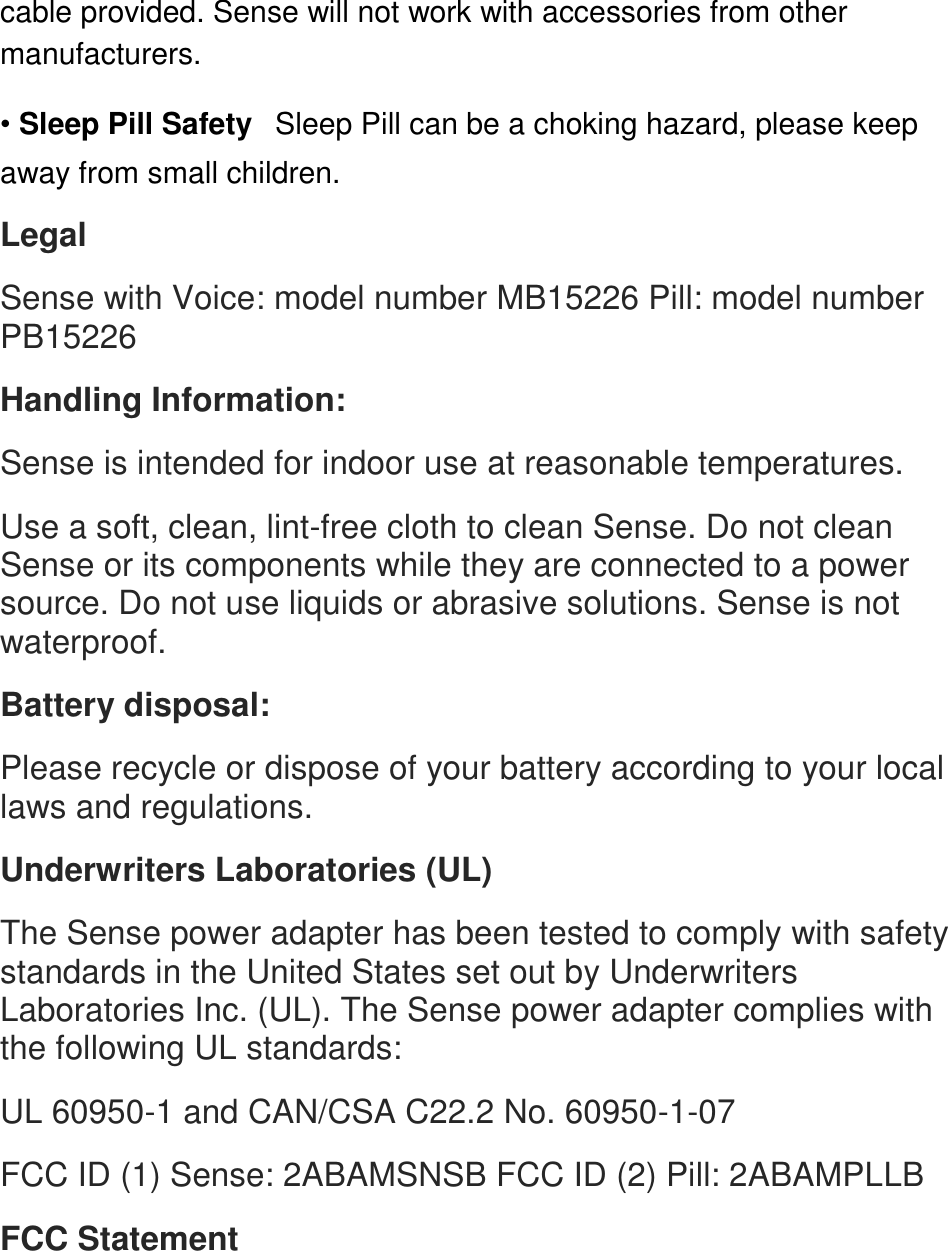 cable provided. Sense will not work with accessories from other manufacturers.  &bull; Sleep Pill Safety󳋡Sleep Pill can be a choking hazard, please keep away from small children.  Legal  Sense with Voice: model number MB15226 Pill: model number PB15226󳋡 Handling Information:  Sense is intended for indoor use at reasonable temperatures.  Use a soft, clean, lint-free cloth to clean Sense. Do not clean Sense or its components while they are connected to a power source. Do not use liquids or abrasive solutions. Sense is not waterproof.  Battery disposal:  Please recycle or dispose of your battery according to your local laws and regulations.  Underwriters Laboratories (UL)  The Sense power adapter has been tested to comply with safety standards in the United States set out by Underwriters Laboratories Inc. (UL). The Sense power adapter complies with the following UL standards:  UL 60950-1 and CAN/CSA C22.2 No. 60950-1-07  FCC ID (1) Sense: 2ABAMSNSB FCC ID (2) Pill: 2ABAMPLLB  FCC Statement 
