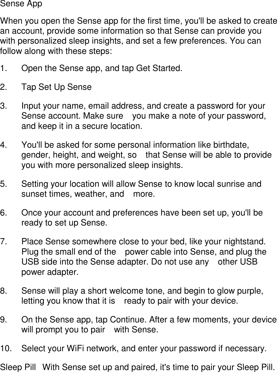 Sense App  When you open the Sense app for the first time, you'll be asked to create an account, provide some information so that Sense can provide you with personalized sleep insights, and set a few preferences. You can follow along with these steps:  1. Open the Sense app, and tap Get Started. 󳋡 2. Tap Set Up Sense 󳋡 3. Input your name, email address, and create a password for your Sense account. Make sure 󳋡you make a note of your password, and keep it in a secure location. 󳋡 4. You'll be asked for some personal information like birthdate, gender, height, and weight, so 󳋡that Sense will be able to provide you with more personalized sleep insights. 󳋡 5. Setting your location will allow Sense to know local sunrise and sunset times, weather, and 󳋡more. 󳋡 6. Once your account and preferences have been set up, you'll be ready to set up Sense. 󳋡 7. Place Sense somewhere close to your bed, like your nightstand. Plug the small end of the 󳋡power cable into Sense, and plug the USB side into the Sense adapter. Do not use any 󳋡other USB power adapter. 󳋡 8. Sense will play a short welcome tone, and begin to glow purple, letting you know that it is 󳋡ready to pair with your device. 󳋡 9. On the Sense app, tap Continue. After a few moments, your device will prompt you to pair 󳋡with Sense. 󳋡 10. Select your WiFi network, and enter your password if necessary. 󳋡 Sleep Pill󳋡With Sense set up and paired, it's time to pair your Sleep Pill.  
