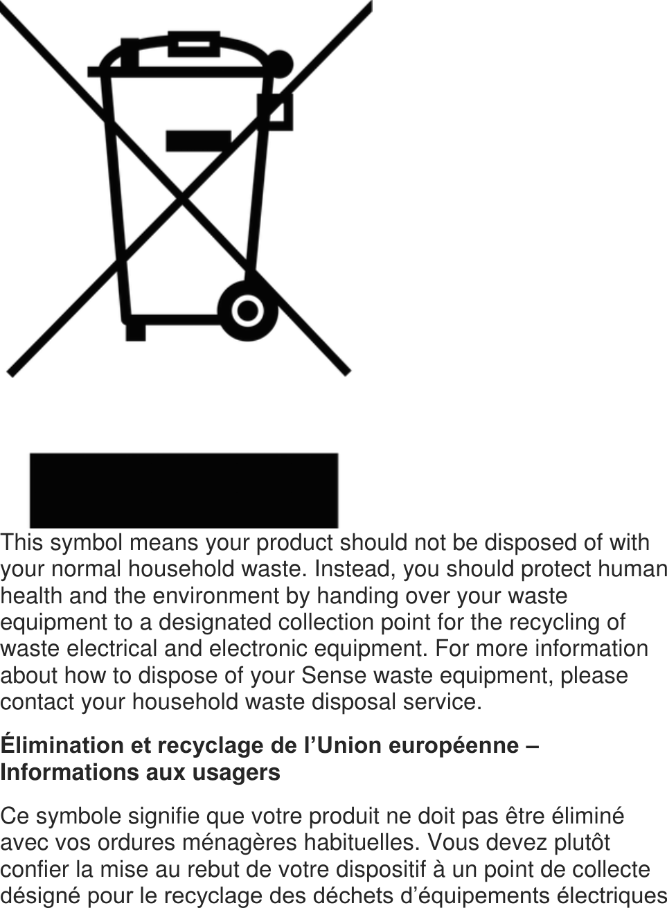  This symbol means your product should not be disposed of with your normal household waste. Instead, you should protect human health and the environment by handing over your waste equipment to a designated collection point for the recycling of waste electrical and electronic equipment. For more information about how to dispose of your Sense waste equipment, please contact your household waste disposal service.  &Eacute;limination et recyclage de l&rsquo;Union europ&eacute;enne &ndash; Informations aux usagers  Ce symbole signifie que votre produit ne doit pas &ecirc;tre &eacute;limin&eacute; avec vos ordures m&eacute;nag&egrave;res habituelles. Vous devez plut&ocirc;t confier la mise au rebut de votre dispositif &agrave; un point de collecte d&eacute;sign&eacute; pour le recyclage des d&eacute;chets d&rsquo;&eacute;quipements &eacute;lectriques 