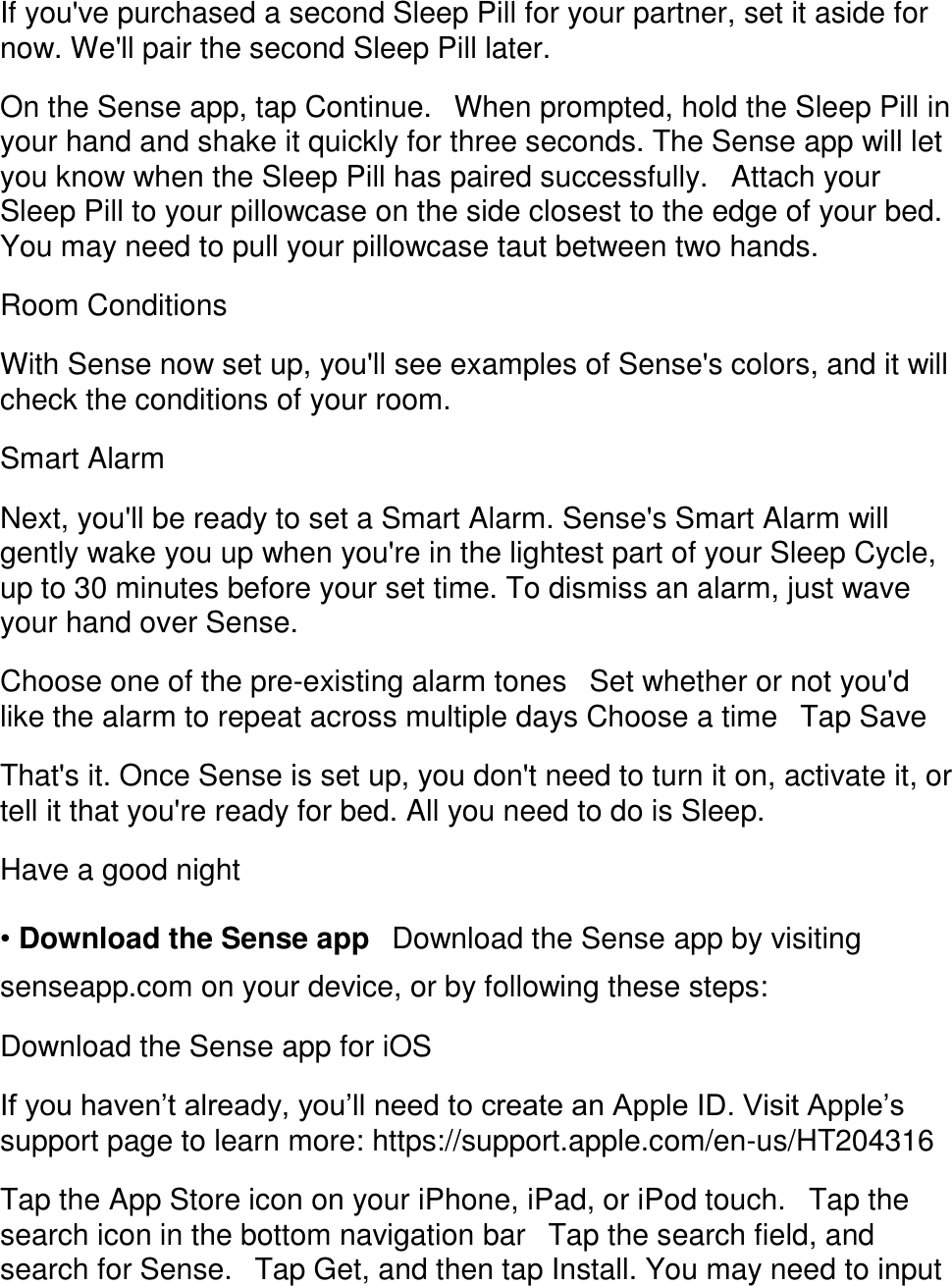If you've purchased a second Sleep Pill for your partner, set it aside for now. We'll pair the second Sleep Pill later.  On the Sense app, tap Continue.󳋡When prompted, hold the Sleep Pill in your hand and shake it quickly for three seconds. The Sense app will let you know when the Sleep Pill has paired successfully.󳋡Attach your Sleep Pill to your pillowcase on the side closest to the edge of your bed. You may need to pull your pillowcase taut between two hands.  Room Conditions  With Sense now set up, you'll see examples of Sense's colors, and it will check the conditions of your room.  Smart Alarm  Next, you'll be ready to set a Smart Alarm. Sense's Smart Alarm will gently wake you up when you're in the lightest part of your Sleep Cycle, up to 30 minutes before your set time. To dismiss an alarm, just wave your hand over Sense.  Choose one of the pre-existing alarm tones󳋡Set whether or not you'd like the alarm to repeat across multiple days Choose a time󳋡Tap Save  That's it. Once Sense is set up, you don't need to turn it on, activate it, or tell it that you're ready for bed. All you need to do is Sleep.  Have a good night  &bull; Download the Sense app󳋡Download the Sense app by visiting senseapp.com on your device, or by following these steps:  Download the Sense app for iOS  If you haven&rsquo;t already, you&rsquo;ll need to create an Apple ID. Visit Apple&rsquo;s support page to learn more: https://support.apple.com/en-us/HT204316  Tap the App Store icon on your iPhone, iPad, or iPod touch.󳋡Tap the search icon in the bottom navigation bar󳋡Tap the search field, and search for Sense.󳋡Tap Get, and then tap Install. You may need to input 