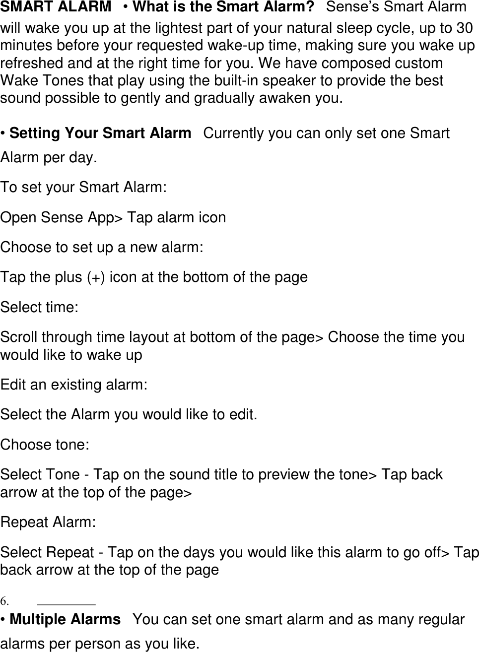 SMART ALARM󳋡&bull; What is the Smart Alarm?󳋡Sense&rsquo;s Smart Alarm will wake you up at the lightest part of your natural sleep cycle, up to 30 minutes before your requested wake-up time, making sure you wake up refreshed and at the right time for you. We have composed custom Wake Tones that play using the built-in speaker to provide the best sound possible to gently and gradually awaken you.  &bull; Setting Your Smart Alarm󳋡Currently you can only set one Smart Alarm per day.  To set your Smart Alarm:  Open Sense App> Tap alarm icon  Choose to set up a new alarm:  Tap the plus (+) icon at the bottom of the page  Select time:  Scroll through time layout at bottom of the page> Choose the time you would like to wake up  Edit an existing alarm:  Select the Alarm you would like to edit.  Choose tone:  Select Tone - Tap on the sound title to preview the tone> Tap back arrow at the top of the page>  Repeat Alarm:  Select Repeat - Tap on the days you would like this alarm to go off> Tap back arrow at the top of the page  6.  &bull; Multiple Alarms󳋡You can set one smart alarm and as many regular alarms per person as you like.  