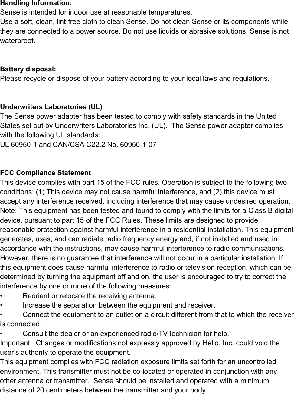 HandlingInformation:Senseisintendedforindooruseatreasonabletemperatures.Useasoft,clean,lintfreeclothtocleanSense.DonotcleanSenseoritscomponentswhiletheyareconnectedtoapowersource.Donotuseliquidsorabrasivesolutions.Senseisnotwaterproof.Batterydisposal:Pleaserecycleordisposeofyourbatteryaccordingtoyourlocallawsandregulations.UnderwritersLaboratories(UL)TheSensepoweradapterhasbeentestedtocomplywithsafetystandardsintheUnitedStatessetoutbyUnderwritersLaboratoriesInc.(UL).TheSensepoweradaptercomplieswiththefollowingULstandards:UL609501andCAN/CSAC22.2No.60950107FCCComplianceStatementThisdevicecomplieswithpart15oftheFCCrules.Operationissubjecttothefollowingtwoconditions:(1)Thisdevicemaynotcauseharmfulinterference,and(2)thisdevicemustacceptanyinterferencereceived,includinginterferencethatmaycauseundesiredoperation.Note:ThisequipmenthasbeentestedandfoundtocomplywiththelimitsforaClassBdigitaldevice,pursuanttopart15oftheFCCRules.Theselimitsaredesignedtoprovidereasonableprotectionagainstharmfulinterferenceinaresidentialinstallation.Thisequipmentgenerates,uses,andcanradiateradiofrequencyenergyand,ifnotinstalledandusedinaccordancewiththeinstructions,maycauseharmfulinterferencetoradiocommunications.However,thereisnoguaranteethatinterferencewillnotoccurinaparticularinstallation.Ifthisequipmentdoescauseharmfulinterferencetoradioortelevisionreception,whichcanbedeterminedbyturningtheequipmentoffandon,theuserisencouragedtotrytocorrecttheinterferencebyoneormoreofthefollowingmeasures:&bull; Reorientorrelocatethereceivingantenna.&bull; Increasetheseparationbetweentheequipmentandreceiver.&bull; Connecttheequipmenttoanoutletonacircuitdifferentfromthattowhichthereceiverisconnected.&bull; Consultthedealeroranexperiencedradio/TVtechnicianforhelp.Important:ChangesormodificationsnotexpresslyapprovedbyHello,Inc.couldvoidtheuser&rsquo;sauthoritytooperatetheequipment.ThisequipmentcomplieswithFCCradiationexposurelimitssetforthforanuncontrolledenvironment.Thistransmittermustnotbecolocatedoroperatedinconjunctionwithanyotherantennaortransmitter.​Senseshouldbeinstalledandoperatedwithaminimumdistanceof20centimetersbetweenthetransmitterandyourbody.