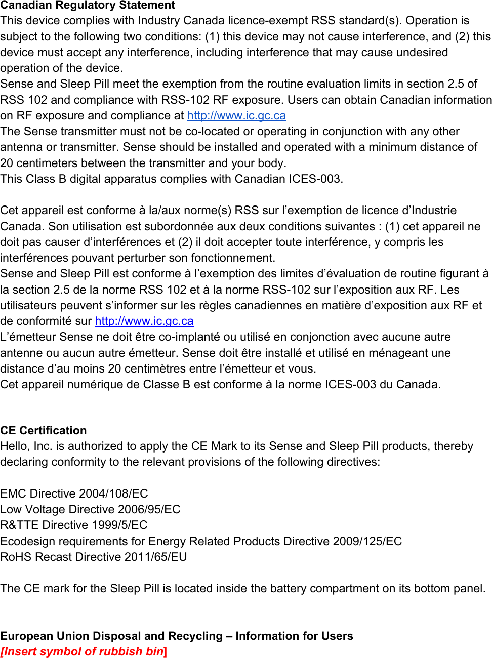 CanadianRegulatoryStatementThisdevicecomplieswithIndustryCanadalicenceexemptRSSstandard(s).Operationissubjecttothefollowingtwoconditions:(1)thisdevicemaynotcauseinterference,and(2)thisdevicemustacceptanyinterference,includinginterferencethatmaycauseundesiredoperationofthedevice.SenseandSleepPillmeettheexemptionfromtheroutineevaluationlimitsinsection2.5ofRSS102andcompliancewithRSS102RFexposure.UserscanobtainCanadianinformationonRFexposureandcomplianceat​http://www.ic.gc.caTheSensetransmittermustnotbecolocatedoroperatinginconjunctionwithanyotherantennaortransmitter.Senseshouldbeinstalledandoperatedwithaminimumdistanceof20centimetersbetweenthetransmitterandyourbody.ThisClassBdigitalapparatuscomplieswithCanadianICES003.Cetappareilestconforme&agrave;la/auxnorme(s)RSSsurl&rsquo;exemptiondelicenced&rsquo;IndustrieCanada.Sonutilisationestsubordonn&eacute;eauxdeuxconditionssuivantes:(1)cetappareilnedoitpascauserd&rsquo;interf&eacute;renceset(2)ildoitacceptertouteinterf&eacute;rence,ycomprislesinterf&eacute;rencespouvantperturbersonfonctionnement.SenseandSleepPillestconforme&agrave;l&rsquo;exemptiondeslimitesd&rsquo;&eacute;valuationderoutinefigurant&agrave;lasection2.5delanormeRSS102et&agrave;lanormeRSS102surl&rsquo;expositionauxRF.Lesutilisateurspeuvents&rsquo;informersurlesr&egrave;glescanadiennesenmati&egrave;red&rsquo;expositionauxRFetdeconformit&eacute;sur​​http://www.ic.gc.caL&rsquo;&eacute;metteurSensenedoit&ecirc;trecoimplant&eacute;ouutilis&eacute;enconjonctionavecaucuneautreantenneouaucunautre&eacute;metteur.Sensedoit&ecirc;treinstall&eacute;etutilis&eacute;enm&eacute;nageantunedistanced&rsquo;aumoins20centim&egrave;tresentrel&rsquo;&eacute;metteuretvous.Cetappareilnum&eacute;riquedeClasseBestconforme&agrave;lanormeICES003duCanada.CECertificationHello,Inc.isauthorizedtoapplytheCEMarktoitsSenseandSleepPillproducts,therebydeclaringconformitytotherelevantprovisionsofthefollowingdirectives:EMCDirective2004/108/ECLowVoltageDirective2006/95/ECR&amp;TTEDirective1999/5/ECEcodesignrequirementsforEnergyRelatedProductsDirective2009/125/ECRoHSRecastDirective2011/65/EUTheCEmarkfortheSleepPillislocatedinsidethebatterycompartmentonitsbottompanel.EuropeanUnionDisposalandRecycling&ndash;InformationforUsers[Insertsymbolofrubbishbin​]