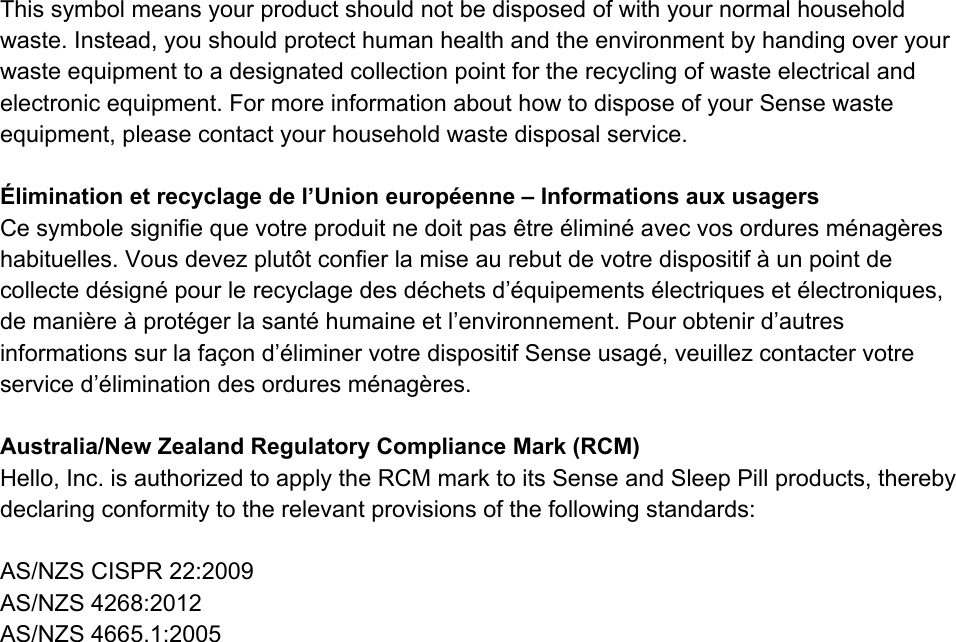 Thissymbolmeansyourproductshouldnotbedisposedofwithyournormalhouseholdwaste.Instead,youshouldprotecthumanhealthandtheenvironmentbyhandingoveryourwasteequipmenttoadesignatedcollectionpointfortherecyclingofwasteelectricalandelectronicequipment.FormoreinformationabouthowtodisposeofyourSensewasteequipment,pleasecontactyourhouseholdwastedisposalservice.&Eacute;liminationetrecyclagedel&rsquo;Unioneurop&eacute;enne&ndash;InformationsauxusagersCesymbolesignifiequevotreproduitnedoitpas&ecirc;tre&eacute;limin&eacute;avecvosorduresm&eacute;nag&egrave;reshabituelles.Vousdevezplut&ocirc;tconfierlamiseaurebutdevotredispositif&agrave;unpointdecollected&eacute;sign&eacute;pourlerecyclagedesd&eacute;chetsd&rsquo;&eacute;quipements&eacute;lectriqueset&eacute;lectroniques,demani&egrave;re&agrave;prot&eacute;gerlasant&eacute;humaineetl&rsquo;environnement.Pourobtenird&rsquo;autresinformationssurlafa&ccedil;ond&rsquo;&eacute;liminervotredispositifSenseusag&eacute;,veuillezcontactervotreserviced&rsquo;&eacute;liminationdesorduresm&eacute;nag&egrave;res.Australia/NewZealandRegulatoryComplianceMark(RCM)Hello,Inc.isauthorizedtoapplytheRCMmarktoitsSenseandSleepPillproducts,therebydeclaringconformitytotherelevantprovisionsofthefollowingstandards:AS/NZSCISPR22:2009AS/NZS4268:2012AS/NZS4665.1:2005