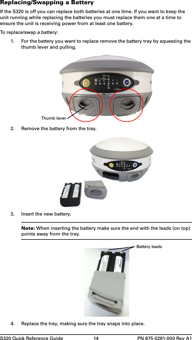 S320 Quick Reference Guide 14 PN 875-0281-000 Rev A1Replacing/Swapping a BatteryIf the S320 is off you can replace both batteries at one time. If you want to keep the unit running while replacing the batteries you must replace them one at a time to ensure the unit is receiving power from at least one battery.To replace/swap a battery:1. For the battery you want to replace remove the battery tray by squeezing the thumb lever and pulling.2. Remove the battery from the tray.3. Insert the new battery.Note: When inserting the battery make sure the end with the leads (on top) points away from the tray.4. Replace the tray, making sure the tray snaps into place.Thumb leverBattery leads