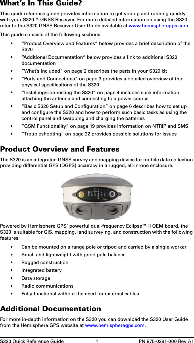 S320 Quick Reference Guide 1 PN 875-0281-000 Rev A1What’s In This Guide?This quick reference guide provides information to get you up and running quickly with your S320™ GNSS Receiver. For more detailed information on using the S320 refer to the S320 GNSS Receiver User Guide available at www.hemispheregps.com.This guide consists of the following sections:• “Product Overview and Features” below provides a brief description of the S320• “Additional Documentation” below provides a link to additional S320 documentation• “What’s Included” on page 2 describes the parts in your S320 kit• “Ports and Connections” on page 3 provides a detailed overview of the physical specifications of the S320• “Installing/Connecting the S320” on page 4 includes such information attaching the antenna and connecting to a power source• “Basic S320 Setup and Configuration” on page 6 describes how to set up and configure the S320 and how to perform such basic tasks as using the control panel and swapping and charging the batteries• “GSM Functionality” on page 19 provides information on NTRIP and SMS• “Troubleshooting” on page 22 provides possible solutions for issuesProduct Overview and FeaturesThe S320 is an integrated GNSS survey and mapping device for mobile data collection providing differential GPS (DGPS) accuracy in a rugged, all-in-one enclosure.Powered by Hemisphere GPS’ powerful dual-frequency Eclipse™ II OEM board, the S320 is suitable for GIS, mapping, land surveying, and construction with the following features:• Can be mounted on a range pole or tripod and carried by a single worker• Small and lightweight with good pole balance• Rugged construction• Integrated battery• Data storage• Radio communications• Fully functional without the need for external cablesAdditional DocumentationFor more in-depth information on the S320 you can download the S320 User Guide from the Hemisphere GPS website at www.hemispheregps.com.