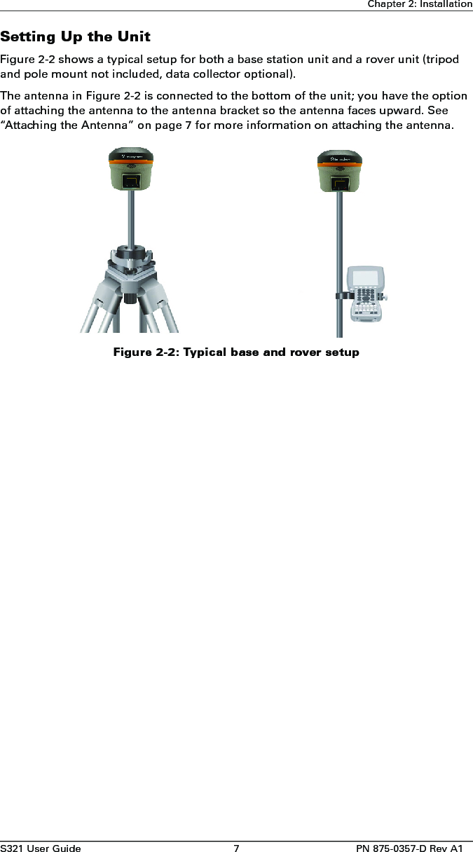 S321 User Guide 7 PN 875-0357-D Rev A1Chapter 2: InstallationSetting Up the UnitFigure 2-2 shows a typical setup for both a base station unit and a rover unit (tripod and pole mount not included, data collector optional).The antenna in Figure 2-2 is connected to the bottom of the unit; you have the option of attaching the antenna to the antenna bracket so the antenna faces upward. See “Attaching the Antenna” on page 7 for more information on attaching the antenna. Figure 2-2: Typical base and rover setup