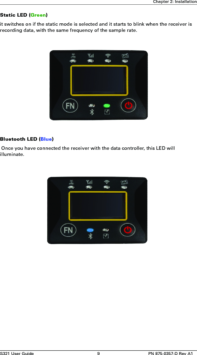 S321 User Guide 9 PN 875-0357-D Rev A1Chapter 2: InstallationStatic LED (Green)it switches on if the static mode is selected and it starts to blink when the receiver is recording data, with the same frequency of the sample rate.Bluetooth LED (Blue) Once you have connected the receiver with the data controller, this LED will illuminate.