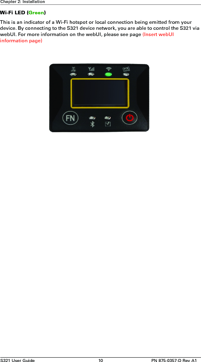 S321 User Guide 10 PN 875-0357-D Rev A1Chapter 2: InstallationWi-Fi LED (Green)This is an indicator of a Wi-Fi hotspot or local connection being emitted from your device. By connecting to the S321 device network, you are able to control the S321 via webUI. For more information on the webUI, please see page (Insert webUI information page) 