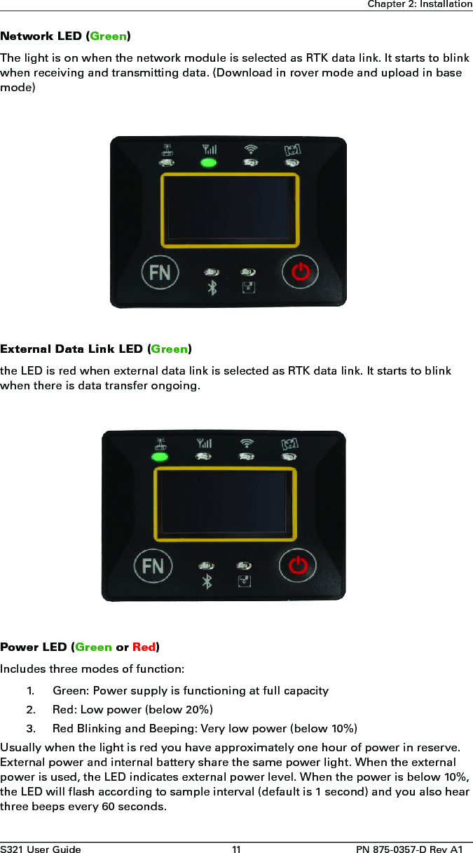 S321 User Guide 11 PN 875-0357-D Rev A1Chapter 2: InstallationNetwork LED (Green)The light is on when the network module is selected as RTK data link. It starts to blink when receiving and transmitting data. (Download in rover mode and upload in base mode)External Data Link LED (Green)the LED is red when external data link is selected as RTK data link. It starts to blink when there is data transfer ongoing. Power LED (Green or Red)Includes three modes of function:1. Green: Power supply is functioning at full capacity2. Red: Low power (below 20%)3. Red Blinking and Beeping: Very low power (below 10%)Usually when the light is red you have approximately one hour of power in reserve. External power and internal battery share the same power light. When the external power is used, the LED indicates external power level. When the power is below 10%, the LED will flash according to sample interval (default is 1 second) and you also hear three beeps every 60 seconds.