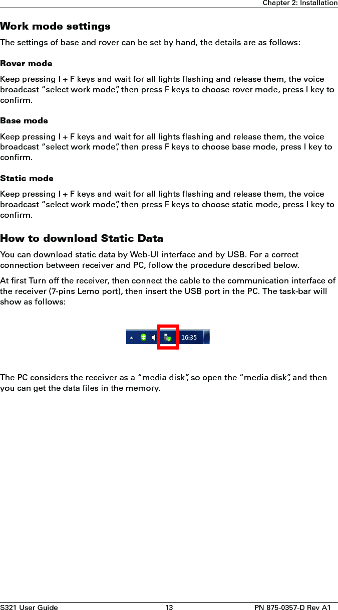 S321 User Guide 13 PN 875-0357-D Rev A1Chapter 2: InstallationWork mode settingsThe settings of base and rover can be set by hand, the details are as follows:Rover modeKeep pressing I + F keys and wait for all lights flashing and release them, the voice broadcast “select work mode”, then press F keys to choose rover mode, press I key to confirm.Base modeKeep pressing I + F keys and wait for all lights flashing and release them, the voice broadcast “select work mode”, then press F keys to choose base mode, press I key to confirm.Static modeKeep pressing I + F keys and wait for all lights flashing and release them, the voice broadcast “select work mode”, then press F keys to choose static mode, press I key to confirm.How to download Static DataYou can download static data by Web-UI interface and by USB. For a correct connection between receiver and PC, follow the procedure described below.At first Turn off the receiver, then connect the cable to the communication interface of the receiver (7-pins Lemo port), then insert the USB port in the PC. The task-bar will show as follows:The PC considers the receiver as a “media disk”, so open the “media disk”, and then you can get the data files in the memory. 