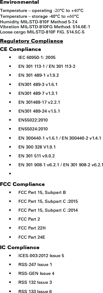 EnvironmentalTemperature – operating -20°C to +40°C Temperature – storage -40°C to +60°C Humidity MIL-STD-810F Method 5-7.4 Vibration MIL-STD-810FG Method. 514.6E-1Loose cargo MIL-STD-810F FIG. 514.5C-5Regulatory ComplianceCE Compliance• IEC 60950-1: 2005• EN 301 113-1 / EN 301 113-2• EN 301 489-1 v1.9.2• EN301 489-3 v1.6.1• EN301 489-7 v1.3.1• EN 301489-17 v2.2.1• EN301 489-24 v1.5.1• EN55022:2010• EN55024:2010• EN 300440-1 v1.6.1 / EN 300440-2 v1.4.1• EN 300 328 V1.9.1• EN 301 511 v9.0.2• EN 301 908-1 v6.2.1 / EN 301 908-2 v6.2.1•FCC Compliance• FCC Part 15, Subpart B• FCC Part 15, Subpart C :2015• FCC Part 15, Subpart C :2014• FCC Part 2• FCC Part 22H• FCC Part 24EIC Compliance• ICES-003:2012 Issue 5• RSS-247 Issue 1• RSS-GEN Issue 4• RSS 132 Issue 3• RSS 133 Issue 6