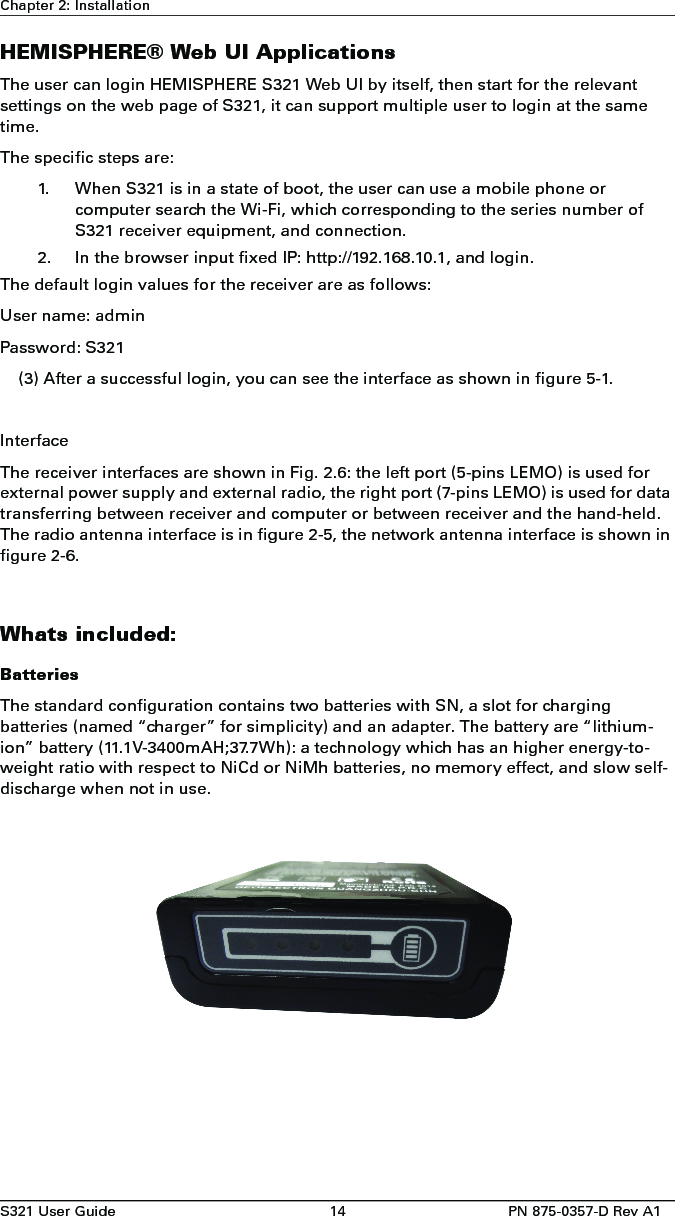 S321 User Guide 14 PN 875-0357-D Rev A1Chapter 2: InstallationHEMISPHERE® Web UI ApplicationsThe user can login HEMISPHERE S321 Web UI by itself, then start for the relevant settings on the web page of S321, it can support multiple user to login at the same time.The specific steps are:1. When S321 is in a state of boot, the user can use a mobile phone orcomputer search the Wi-Fi, which corresponding to the series number ofS321 receiver equipment, and connection.2. In the browser input fixed IP: http://192.168.10.1, and login.The default login values for the receiver are as follows: User name: admin Password: S321(3) After a successful login, you can see the interface as shown in figure 5-1.InterfaceThe receiver interfaces are shown in Fig. 2.6: the left port (5-pins LEMO) is used for external power supply and external radio, the right port (7-pins LEMO) is used for data transferring between receiver and computer or between receiver and the hand-held. The radio antenna interface is in figure 2-5, the network antenna interface is shown in figure 2-6.Whats included:BatteriesThe standard configuration contains two batteries with SN, a slot for charging batteries (named “charger” for simplicity) and an adapter. The battery are “lithium-ion” battery (11.1V-3400mAH;37.7Wh): a technology which has an higher energy-to-weight ratio with respect to NiCd or NiMh batteries, no memory effect, and slow self-discharge when not in use.