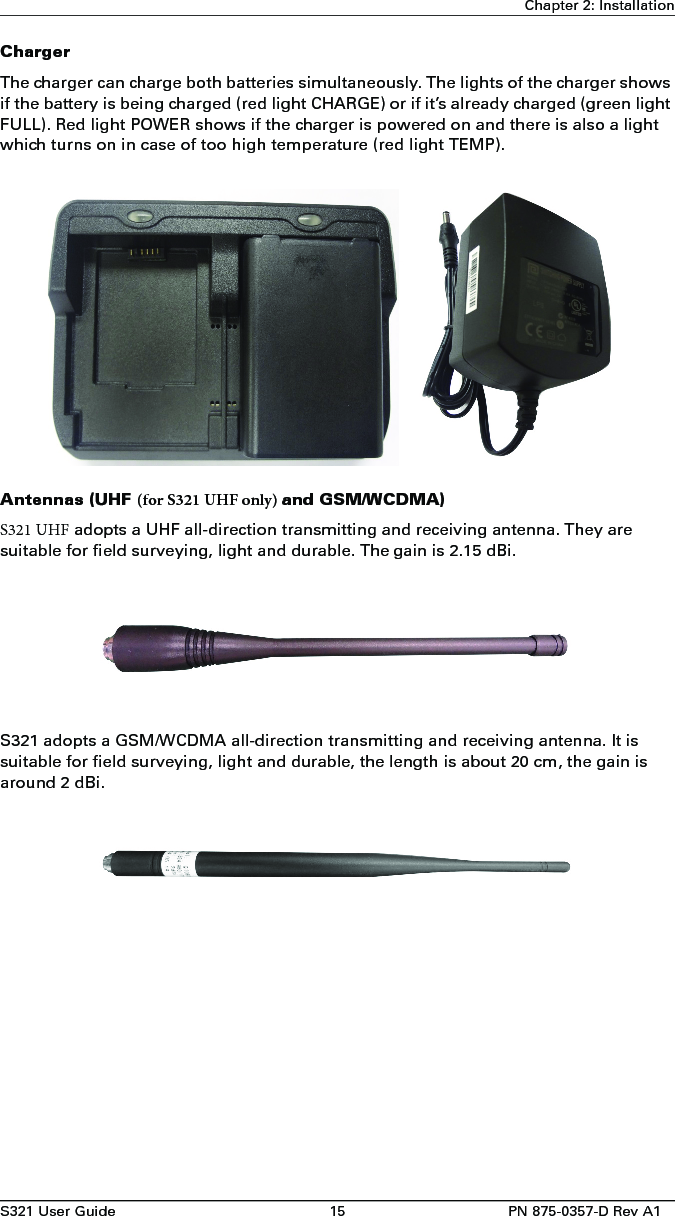 S321 User Guide 15 PN 875-0357-D Rev A1Chapter 2: InstallationChargerThe charger can charge both batteries simultaneously. The lights of the charger shows if the battery is being charged (red light CHARGE) or if it’s already charged (green light FULL). Red light POWER shows if the charger is powered on and there is also a light which turns on in case of too high temperature (red light TEMP).Antennas (UHF (for S321 UHF only) and GSM/WCDMA)S321 UHF adopts a UHF all-direction transmitting and receiving antenna. They aresuitable for field surveying, light and durable. The gain is 2.15 dBi.S321 adopts a GSM/WCDMA all-direction transmitting and receiving antenna. It is suitable for field surveying, light and durable, the length is about 20 cm, the gain is around 2 dBi.