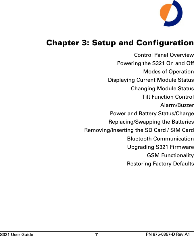 S321 User Guide 11 PN 875-0357-D Rev A1Chapter 3: Setup and ConfigurationControl Panel OverviewPowering the S321 On and OffModes of OperationDisplaying Current Module StatusChanging Module StatusTilt Function ControlAlarm/BuzzerPower and Battery Status/ChargeReplacing/Swapping the BatteriesRemoving/Inserting the SD Card / SIM CardBluetooth CommunicationUpgrading S321 FirmwareGSM FunctionalityRestoring Factory Defaults