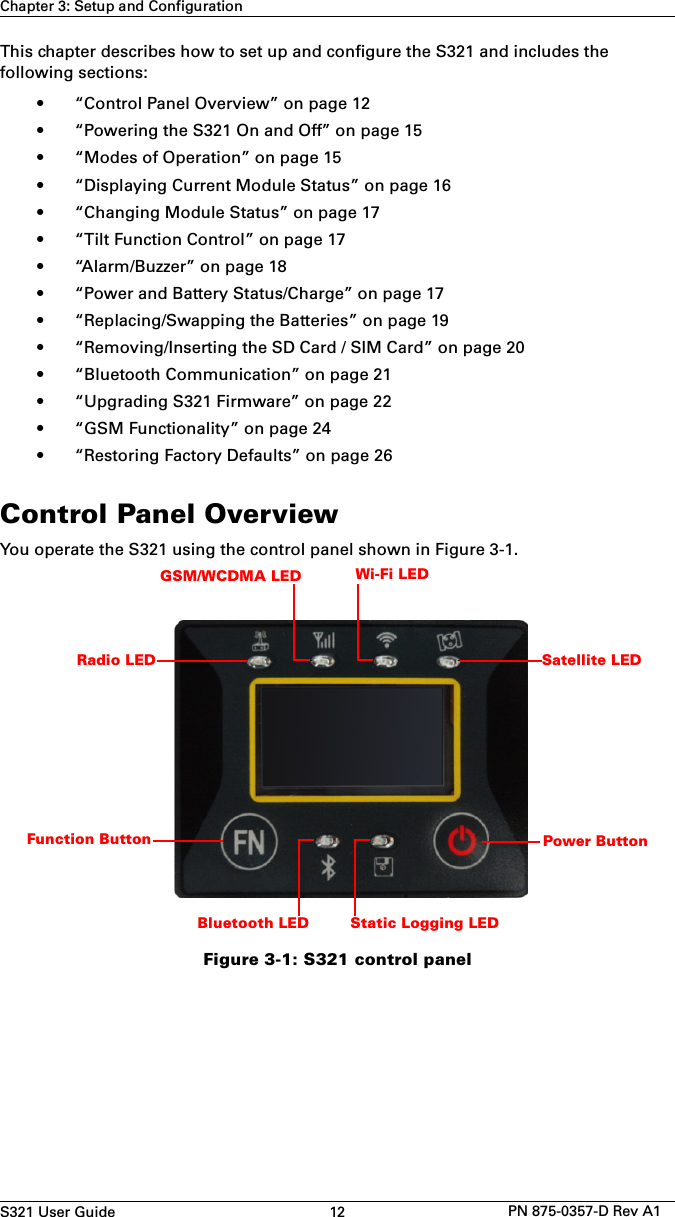 S321 User Guide 12 PN 875-0357-D Rev A1Chapter 3: Setup and ConfigurationThis chapter describes how to set up and configure the S321 and includes the following sections:• “Control Panel Overview” on page 12• “Powering the S321 On and Off” on page 15• “Modes of Operation” on page 15• “Displaying Current Module Status” on page 16• “Changing Module Status” on page 17• “Tilt Function Control” on page 17• “Alarm/Buzzer” on page 18• “Power and Battery Status/Charge” on page 17• “Replacing/Swapping the Batteries” on page 19• “Removing/Inserting the SD Card / SIM Card” on page 20• “Bluetooth Communication” on page 21• “Upgrading S321 Firmware” on page 22• “GSM Functionality” on page 24• “Restoring Factory Defaults” on page 26Control Panel OverviewYou operate the S321 using the control panel shown in Figure 3-1.Figure 3-1: S321 control panelSatellite LEDPower ButtonRadio LEDGSM/WCDMA LED Wi-Fi LEDBluetooth LED Static Logging LEDFunction Button