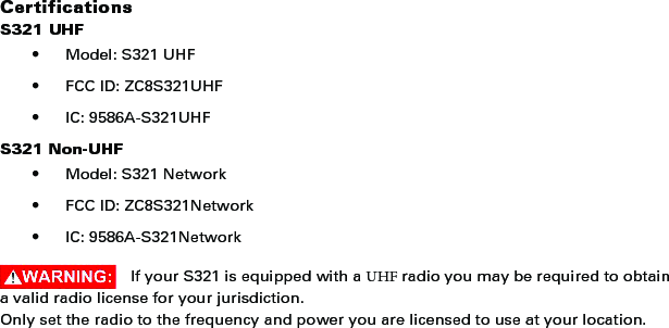 CertificationsS321 UHF• Model: S321 UHF• FCC ID: ZC8S321UHF• IC: 9586A-S321UHFS321 Non-UHF• Model: S321 Network• FCC ID: ZC8S321Network• IC: 9586A-S321NetworkIf your S321 is equipped with a UHF radio you may be required to obtain a valid radio license for your jurisdiction.Only set the radio to the frequency and power you are licensed to use at your location.