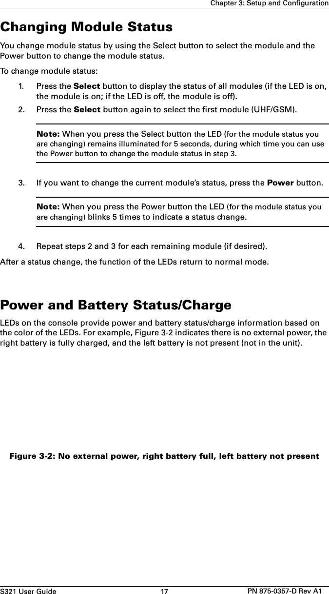 S321 User Guide 17 PN 875-0357-D Rev A1Chapter 3: Setup and ConfigurationChanging Module StatusYou change module status by using the Select button to select the module and the Power button to change the module status.To change module status:1. Press the Select button to display the status of all modules (if the LED is on,the module is on; if the LED is off, the module is off).2. Press the Select button again to select the first module (UHF/GSM).Note: When you press the Select button the LED (for the module status you are changing) remains illuminated for 5 seconds, during which time you can use the Power button to change the module status in step 3.3. If you want to change the current module’s status, press the Power button.Note: When you press the Power button the LED (for the module status you are changing) blinks 5 times to indicate a status change.4. Repeat steps 2 and 3 for each remaining module (if desired).After a status change, the function of the LEDs return to normal mode.Power and Battery Status/ChargeLEDs on the console provide power and battery status/charge information based on the color of the LEDs. For example, Figure 3-2 indicates there is no external power, the right battery is fully charged, and the left battery is not present (not in the unit).Figure 3-2: No external power, right battery full, left battery not present