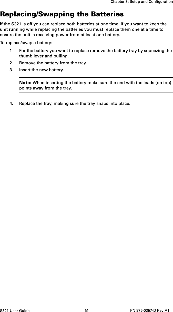 S321 User Guide 19 PN 875-0357-D Rev A1Chapter 3: Setup and ConfigurationReplacing/Swapping the BatteriesIf the S321 is off you can replace both batteries at one time. If you want to keep the unit running while replacing the batteries you must replace them one at a time to ensure the unit is receiving power from at least one battery.To replace/swap a battery:1. For the battery you want to replace remove the battery tray by squeezing thethumb lever and pulling.2. Remove the battery from the tray.3. Insert the new battery.Note: When inserting the battery make sure the end with the leads (on top) points away from the tray.4. Replace the tray, making sure the tray snaps into place.