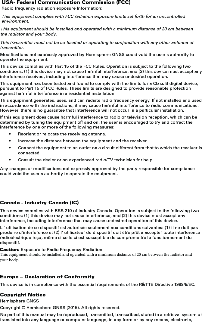 USA- Federal Communication Commission (FCC)Radio frequency radiation exposure Information:This equipment complies with FCC radiation exposure limits set forth for an uncontrolled environment.This equipment should be installed and operated with a minimum distance of 20 cm between the radiator and your body.This transmitter must not be co-located or operating in conjunction with any other antenna or transmitter.Modifications not expressly approved by Hemisphere GNSS could void the user&apos;s authority to operate the equipment.This device complies with Part 15 of the FCC Rules. Operation is subject to the following two conditions: (1) this device may not cause harmful interference, and (2) this device must accept any interference received, including interference that may cause undesired operation.This equipment has been tested and found to comply with the limits for a Class B digital device, pursuant to Part 15 of FCC Rules. These limits are designed to provide reasonable protection against harmful interference in a residential installation.This equipment generates, uses, and can radiate radio frequency energy. If not installed and used in accordance with the instructions, it may cause harmful interference to radio communications. However, there is no guarantee that interference will not occur in a particular installation.If this equipment does cause harmful interference to radio or television reception, which can be determined by tuning the equipment off and on, the user is encouraged to try and correct the interference by one or more of the following measures:• Reorient or relocate the receiving antenna.• Increase the distance between the equipment and the receiver.• Connect the equipment to an outlet on a circuit different from that to which the receiver is connected.• Consult the dealer or an experienced radio/TV technician for help.Any changes or modifications not expressly approved by the party responsible for compliance could void the user&apos;s authority to operate the equipment.Canada - Industry Canada (IC)This device complies with RSS 210 of Industry Canada. Operation is subject to the following two conditions: (1) this device may not cause interference, and (2) this device must accept any interference, including interference that may cause undesired operation of this device.L &apos; utilisation de ce dispositif est autorisée seulement aux conditions suivantes: (1) il ne doit pas produire d&apos;interference et (2) l&apos; utilisateur du dispositif doit étre prêt à accepter toute interference radioélectrique reçu, même si celle-ci est susceptible de compromettre le fonctionnement du dispositif.Caution: Exposure to Radio Frequency Radiation.This equipment should be installed and operated with a minimum distance of 20 cm between the radiator and your body.Europe – Declaration of ConformityThis device is in compliance with the essential requirements of the R&amp;TTE Directive 1999/5/EC.Copyright NoticeHemisphere GNSSCopyright © Hemisphere GNSS (2015). All rights reserved.No part of this manual may be reproduced, transmitted, transcribed, stored in a retrieval system or translated into any language or computer language, in any form or by any means, electronic, 