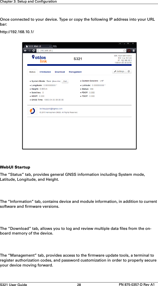 S321 User Guide 28 PN 875-0357-D Rev A1Chapter 3: Setup and ConfigurationOnce connected to your device. Type or copy the following IP address into your URL bar: http://192.168.10.1/WebUI StartupThe “Status” tab, provides general GNSS information including System mode, Latitude, Longitude, and Height.The “Information” tab, contains device and module information, in addition to current software and firmware versions. The “Download” tab, allows you to log and review multiple data files from the on-board memory of the device. The “Management” tab, provides access to the firmware update tools, a terminal to register authorization codes, and password customization in order to properly secure your device moving forward. 