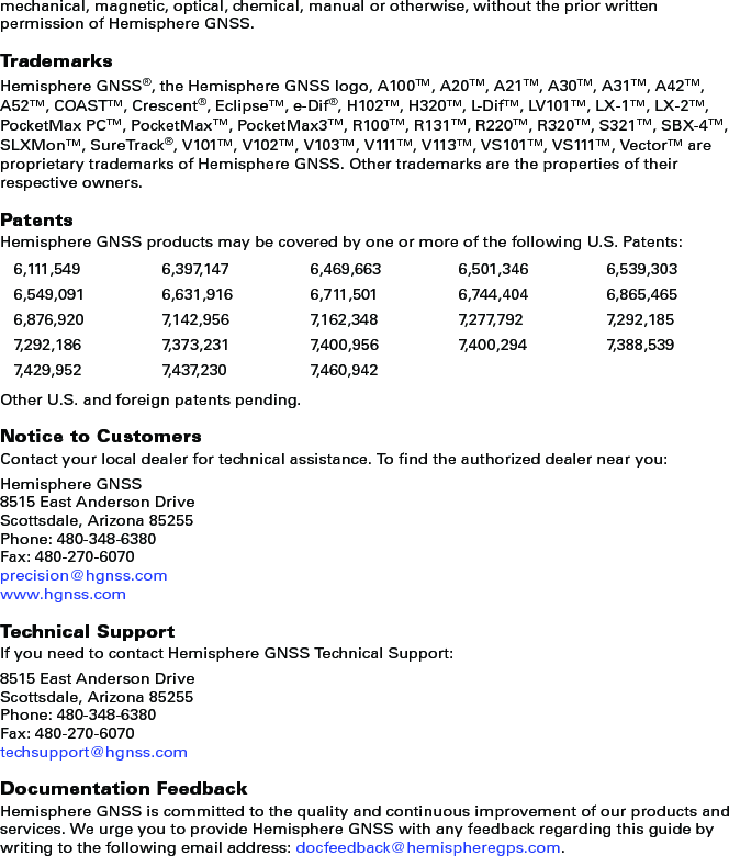 mechanical, magnetic, optical, chemical, manual or otherwise, without the prior written permission of Hemisphere GNSS.TrademarksHemisphere GNSS®, the Hemisphere GNSS logo, A100TM, A20TM, A21TM, A30TM, A31TM, A42TM, A52TM, COASTTM, Crescent®, EclipseTM, e-Dif®, H102TM, H320TM, L-DifTM, LV101TM, LX-1TM, LX-2TM, PocketMax PCTM, PocketMaxTM, PocketMax3TM, R100TM, R131TM, R220TM, R320TM, S321TM, SBX-4TM, SLXMonTM, SureTrack®, V101TM, V102TM, V103TM, V111TM, V113TM, VS101TM, VS111TM, VectorTM are proprietary trademarks of Hemisphere GNSS. Other trademarks are the properties of their respective owners.PatentsHemisphere GNSS products may be covered by one or more of the following U.S. Patents:Other U.S. and foreign patents pending.Notice to CustomersContact your local dealer for technical assistance. To find the authorized dealer near you:Hemisphere GNSS8515 East Anderson DriveScottsdale, Arizona 85255Phone: 480-348-6380Fax: 480-270-6070precision@hgnss.comwww.hgnss.comTechnical SupportIf you need to contact Hemisphere GNSS Technical Support:8515 East Anderson DriveScottsdale, Arizona 85255Phone: 480-348-6380Fax: 480-270-6070techsupport@hgnss.comDocumentation FeedbackHemisphere GNSS is committed to the quality and continuous improvement of our products and services. We urge you to provide Hemisphere GNSS with any feedback regarding this guide by writing to the following email address: docfeedback@hemispheregps.com.6,111,549 6,397,147 6,469,663 6,501,346 6,539,3036,549,091 6,631,916 6,711,501 6,744,404 6,865,4656,876,920 7,142,956 7,162,348 7,277,792 7,292,1857,292,186 7,373,231 7,400,956 7,400,294 7,388,5397,429,952 7,437,230 7,460,942