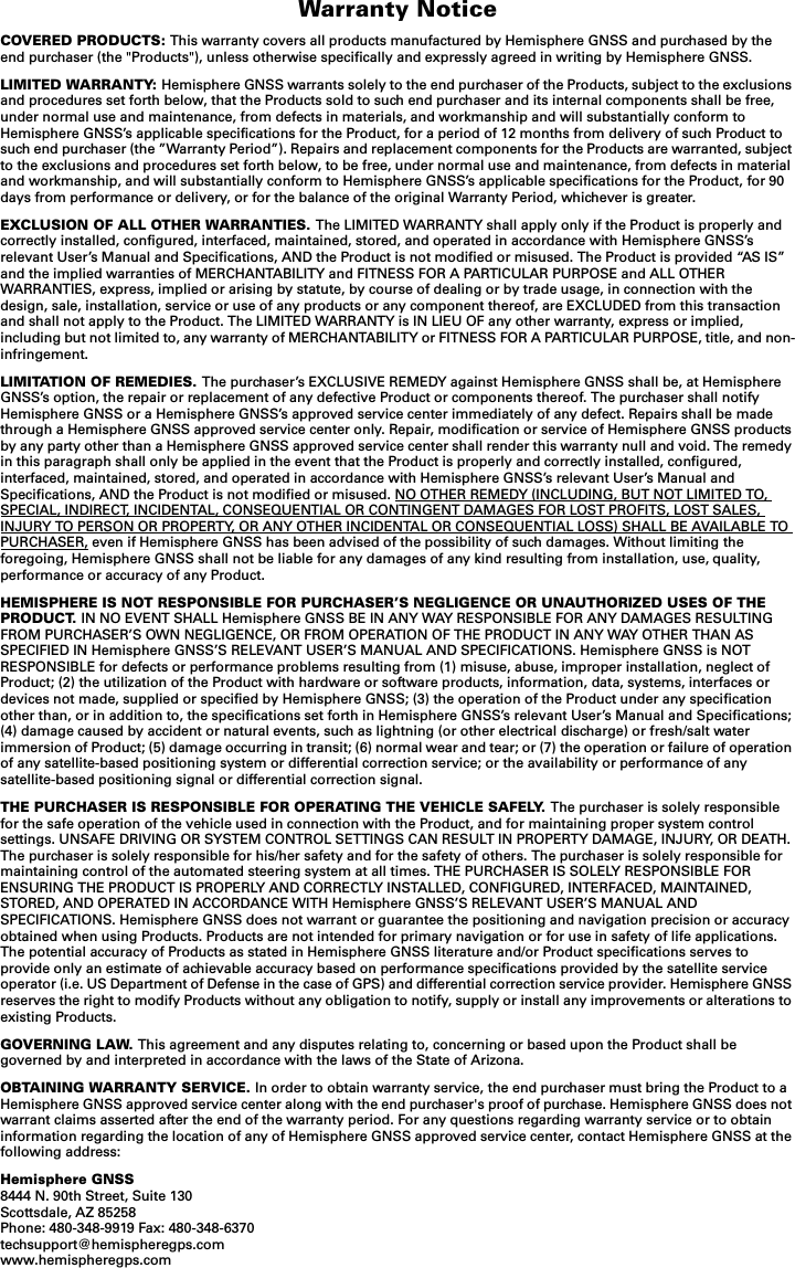 Warranty NoticeCOVERED PRODUCTS: This warranty covers all products manufactured by Hemisphere GNSS and purchased by the end purchaser (the &quot;Products&quot;), unless otherwise specifically and expressly agreed in writing by Hemisphere GNSS.LIMITED WARRANTY: Hemisphere GNSS warrants solely to the end purchaser of the Products, subject to the exclusions and procedures set forth below, that the Products sold to such end purchaser and its internal components shall be free, under normal use and maintenance, from defects in materials, and workmanship and will substantially conform to Hemisphere GNSS’s applicable specifications for the Product, for a period of 12 months from delivery of such Product to such end purchaser (the ”Warranty Period”). Repairs and replacement components for the Products are warranted, subject to the exclusions and procedures set forth below, to be free, under normal use and maintenance, from defects in material and workmanship, and will substantially conform to Hemisphere GNSS’s applicable specifications for the Product, for 90 days from performance or delivery, or for the balance of the original Warranty Period, whichever is greater.EXCLUSION OF ALL OTHER WARRANTIES. The LIMITED WARRANTY shall apply only if the Product is properly and correctly installed, configured, interfaced, maintained, stored, and operated in accordance with Hemisphere GNSS’s relevant User’s Manual and Specifications, AND the Product is not modified or misused. The Product is provided “AS IS” and the implied warranties of MERCHANTABILITY and FITNESS FOR A PARTICULAR PURPOSE and ALL OTHER WARRANTIES, express, implied or arising by statute, by course of dealing or by trade usage, in connection with the design, sale, installation, service or use of any products or any component thereof, are EXCLUDED from this transaction and shall not apply to the Product. The LIMITED WARRANTY is IN LIEU OF any other warranty, express or implied, including but not limited to, any warranty of MERCHANTABILITY or FITNESS FOR A PARTICULAR PURPOSE, title, and non-infringement.LIMITATION OF REMEDIES. The purchaser’s EXCLUSIVE REMEDY against Hemisphere GNSS shall be, at Hemisphere GNSS’s option, the repair or replacement of any defective Product or components thereof. The purchaser shall notify Hemisphere GNSS or a Hemisphere GNSS’s approved service center immediately of any defect. Repairs shall be made through a Hemisphere GNSS approved service center only. Repair, modification or service of Hemisphere GNSS products by any party other than a Hemisphere GNSS approved service center shall render this warranty null and void. The remedy in this paragraph shall only be applied in the event that the Product is properly and correctly installed, configured, interfaced, maintained, stored, and operated in accordance with Hemisphere GNSS’s relevant User’s Manual and Specifications, AND the Product is not modified or misused. NO OTHER REMEDY (INCLUDING, BUT NOT LIMITED TO, SPECIAL, INDIRECT, INCIDENTAL, CONSEQUENTIAL OR CONTINGENT DAMAGES FOR LOST PROFITS, LOST SALES, INJURY TO PERSON OR PROPERTY, OR ANY OTHER INCIDENTAL OR CONSEQUENTIAL LOSS) SHALL BE AVAILABLE TO PURCHASER, even if Hemisphere GNSS has been advised of the possibility of such damages. Without limiting the foregoing, Hemisphere GNSS shall not be liable for any damages of any kind resulting from installation, use, quality, performance or accuracy of any Product.HEMISPHERE IS NOT RESPONSIBLE FOR PURCHASER’S NEGLIGENCE OR UNAUTHORIZED USES OF THE PRODUCT. IN NO EVENT SHALL Hemisphere GNSS BE IN ANY WAY RESPONSIBLE FOR ANY DAMAGES RESULTING FROM PURCHASER’S OWN NEGLIGENCE, OR FROM OPERATION OF THE PRODUCT IN ANY WAY OTHER THAN AS SPECIFIED IN Hemisphere GNSS’S RELEVANT USER’S MANUAL AND SPECIFICATIONS. Hemisphere GNSS is NOT RESPONSIBLE for defects or performance problems resulting from (1) misuse, abuse, improper installation, neglect of Product; (2) the utilization of the Product with hardware or software products, information, data, systems, interfaces or devices not made, supplied or specified by Hemisphere GNSS; (3) the operation of the Product under any specification other than, or in addition to, the specifications set forth in Hemisphere GNSS’s relevant User’s Manual and Specifications; (4) damage caused by accident or natural events, such as lightning (or other electrical discharge) or fresh/salt water immersion of Product; (5) damage occurring in transit; (6) normal wear and tear; or (7) the operation or failure of operation of any satellite-based positioning system or differential correction service; or the availability or performance of any satellite-based positioning signal or differential correction signal.THE PURCHASER IS RESPONSIBLE FOR OPERATING THE VEHICLE SAFELY. The purchaser is solely responsible for the safe operation of the vehicle used in connection with the Product, and for maintaining proper system control settings. UNSAFE DRIVING OR SYSTEM CONTROL SETTINGS CAN RESULT IN PROPERTY DAMAGE, INJURY, OR DEATH. The purchaser is solely responsible for his/her safety and for the safety of others. The purchaser is solely responsible for maintaining control of the automated steering system at all times. THE PURCHASER IS SOLELY RESPONSIBLE FOR ENSURING THE PRODUCT IS PROPERLY AND CORRECTLY INSTALLED, CONFIGURED, INTERFACED, MAINTAINED, STORED, AND OPERATED IN ACCORDANCE WITH Hemisphere GNSS’S RELEVANT USER’S MANUAL AND SPECIFICATIONS. Hemisphere GNSS does not warrant or guarantee the positioning and navigation precision or accuracy obtained when using Products. Products are not intended for primary navigation or for use in safety of life applications. The potential accuracy of Products as stated in Hemisphere GNSS literature and/or Product specifications serves to provide only an estimate of achievable accuracy based on performance specifications provided by the satellite service operator (i.e. US Department of Defense in the case of GPS) and differential correction service provider. Hemisphere GNSS reserves the right to modify Products without any obligation to notify, supply or install any improvements or alterations to existing Products.GOVERNING LAW. This agreement and any disputes relating to, concerning or based upon the Product shall be governed by and interpreted in accordance with the laws of the State of Arizona.OBTAINING WARRANTY SERVICE. In order to obtain warranty service, the end purchaser must bring the Product to a Hemisphere GNSS approved service center along with the end purchaser&apos;s proof of purchase. Hemisphere GNSS does not warrant claims asserted after the end of the warranty period. For any questions regarding warranty service or to obtain information regarding the location of any of Hemisphere GNSS approved service center, contact Hemisphere GNSS at the following address:Hemisphere GNSS8444 N. 90th Street, Suite 130Scottsdale, AZ 85258Phone: 480-348-9919 Fax: 480-348-6370techsupport@hemispheregps.comwww.hemispheregps.com