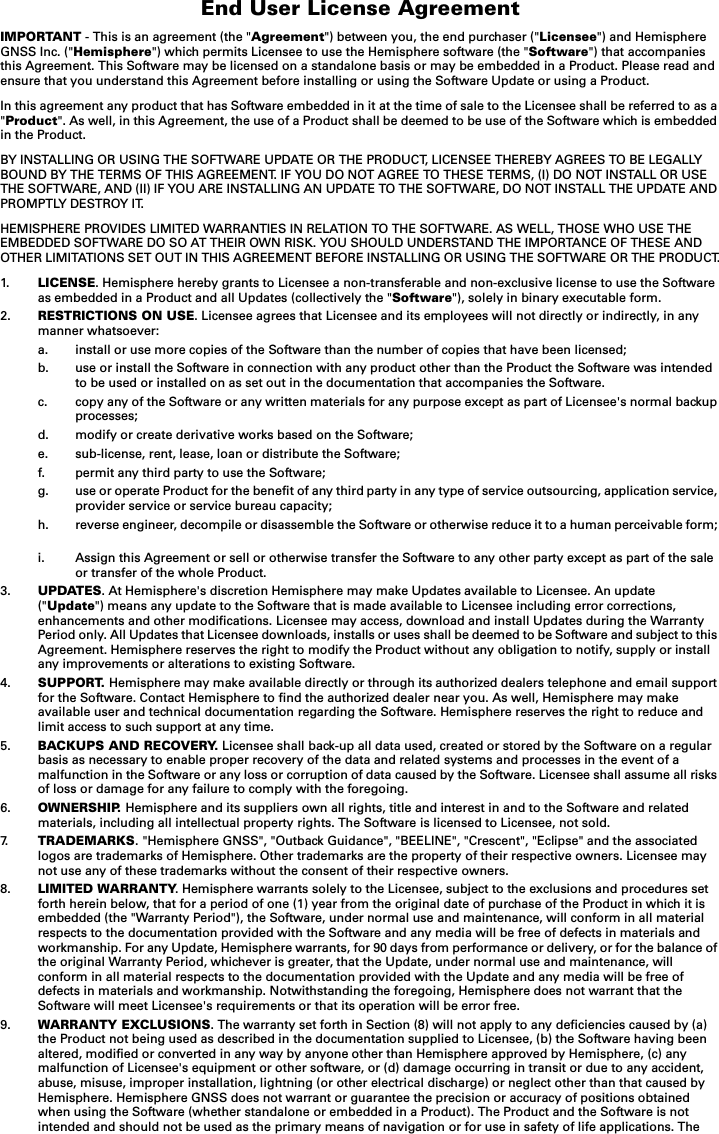 End User License AgreementIMPORTANT - This is an agreement (the &quot;Agreement&quot;) between you, the end purchaser (&quot;Licensee&quot;) and Hemisphere GNSS Inc. (&quot;Hemisphere&quot;) which permits Licensee to use the Hemisphere software (the &quot;Software&quot;) that accompanies this Agreement. This Software may be licensed on a standalone basis or may be embedded in a Product. Please read and ensure that you understand this Agreement before installing or using the Software Update or using a Product.In this agreement any product that has Software embedded in it at the time of sale to the Licensee shall be referred to as a &quot;Product&quot;. As well, in this Agreement, the use of a Product shall be deemed to be use of the Software which is embedded in the Product.BY INSTALLING OR USING THE SOFTWARE UPDATE OR THE PRODUCT, LICENSEE THEREBY AGREES TO BE LEGALLY BOUND BY THE TERMS OF THIS AGREEMENT. IF YOU DO NOT AGREE TO THESE TERMS, (I) DO NOT INSTALL OR USE THE SOFTWARE, AND (II) IF YOU ARE INSTALLING AN UPDATE TO THE SOFTWARE, DO NOT INSTALL THE UPDATE AND PROMPTLY DESTROY IT.HEMISPHERE PROVIDES LIMITED WARRANTIES IN RELATION TO THE SOFTWARE. AS WELL, THOSE WHO USE THE EMBEDDED SOFTWARE DO SO AT THEIR OWN RISK. YOU SHOULD UNDERSTAND THE IMPORTANCE OF THESE AND OTHER LIMITATIONS SET OUT IN THIS AGREEMENT BEFORE INSTALLING OR USING THE SOFTWARE OR THE PRODUCT.1. LICENSE. Hemisphere hereby grants to Licensee a non-transferable and non-exclusive license to use the Softwareas embedded in a Product and all Updates (collectively the &quot;Software&quot;), solely in binary executable form.2. RESTRICTIONS ON USE. Licensee agrees that Licensee and its employees will not directly or indirectly, in anymanner whatsoever:a. install or use more copies of the Software than the number of copies that have been licensed;b. use or install the Software in connection with any product other than the Product the Software was intendedto be used or installed on as set out in the documentation that accompanies the Software.c. copy any of the Software or any written materials for any purpose except as part of Licensee&apos;s normal backupprocesses;d. modify or create derivative works based on the Software;e. sub-license, rent, lease, loan or distribute the Software;f. permit any third party to use the Software;g. use or operate Product for the benefit of any third party in any type of service outsourcing, application service,provider service or service bureau capacity;h. reverse engineer, decompile or disassemble the Software or otherwise reduce it to a human perceivable form;i. Assign this Agreement or sell or otherwise transfer the Software to any other party except as part of the saleor transfer of the whole Product.3. UPDATES. At Hemisphere&apos;s discretion Hemisphere may make Updates available to Licensee. An update (&quot;Update&quot;) means any update to the Software that is made available to Licensee including error corrections, enhancements and other modifications. Licensee may access, download and install Updates during the Warranty Period only. All Updates that Licensee downloads, installs or uses shall be deemed to be Software and subject to this Agreement. Hemisphere reserves the right to modify the Product without any obligation to notify, supply or install any improvements or alterations to existing Software.4. SUPPORT. Hemisphere may make available directly or through its authorized dealers telephone and email support for the Software. Contact Hemisphere to find the authorized dealer near you. As well, Hemisphere may make available user and technical documentation regarding the Software. Hemisphere reserves the right to reduce and limit access to such support at any time.5. BACKUPS AND RECOVERY. Licensee shall back-up all data used, created or stored by the Software on a regular basis as necessary to enable proper recovery of the data and related systems and processes in the event of a malfunction in the Software or any loss or corruption of data caused by the Software. Licensee shall assume all risks of loss or damage for any failure to comply with the foregoing.6. OWNERSHIP. Hemisphere and its suppliers own all rights, title and interest in and to the Software and relatedmaterials, including all intellectual property rights. The Software is licensed to Licensee, not sold.7. TRADEMARKS. &quot;Hemisphere GNSS&quot;, &quot;Outback Guidance&quot;, &quot;BEELINE&quot;, &quot;Crescent&quot;, &quot;Eclipse&quot; and the associated logos are trademarks of Hemisphere. Other trademarks are the property of their respective owners. Licensee maynot use any of these trademarks without the consent of their respective owners.8. LIMITED WARRANTY. Hemisphere warrants solely to the Licensee, subject to the exclusions and procedures setforth herein below, that for a period of one (1) year from the original date of purchase of the Product in which it is embedded (the &quot;Warranty Period&quot;), the Software, under normal use and maintenance, will conform in all material respects to the documentation provided with the Software and any media will be free of defects in materials and workmanship. For any Update, Hemisphere warrants, for 90 days from performance or delivery, or for the balance ofthe original Warranty Period, whichever is greater, that the Update, under normal use and maintenance, will conform in all material respects to the documentation provided with the Update and any media will be free of defects in materials and workmanship. Notwithstanding the foregoing, Hemisphere does not warrant that the Software will meet Licensee&apos;s requirements or that its operation will be error free.9. WARRANTY EXCLUSIONS. The warranty set forth in Section (8) will not apply to any deficiencies caused by (a)the Product not being used as described in the documentation supplied to Licensee, (b) the Software having been altered, modified or converted in any way by anyone other than Hemisphere approved by Hemisphere, (c) any malfunction of Licensee&apos;s equipment or other software, or (d) damage occurring in transit or due to any accident, abuse, misuse, improper installation, lightning (or other electrical discharge) or neglect other than that caused byHemisphere. Hemisphere GNSS does not warrant or guarantee the precision or accuracy of positions obtained when using the Software (whether standalone or embedded in a Product). The Product and the Software is not intended and should not be used as the primary means of navigation or for use in safety of life applications. The