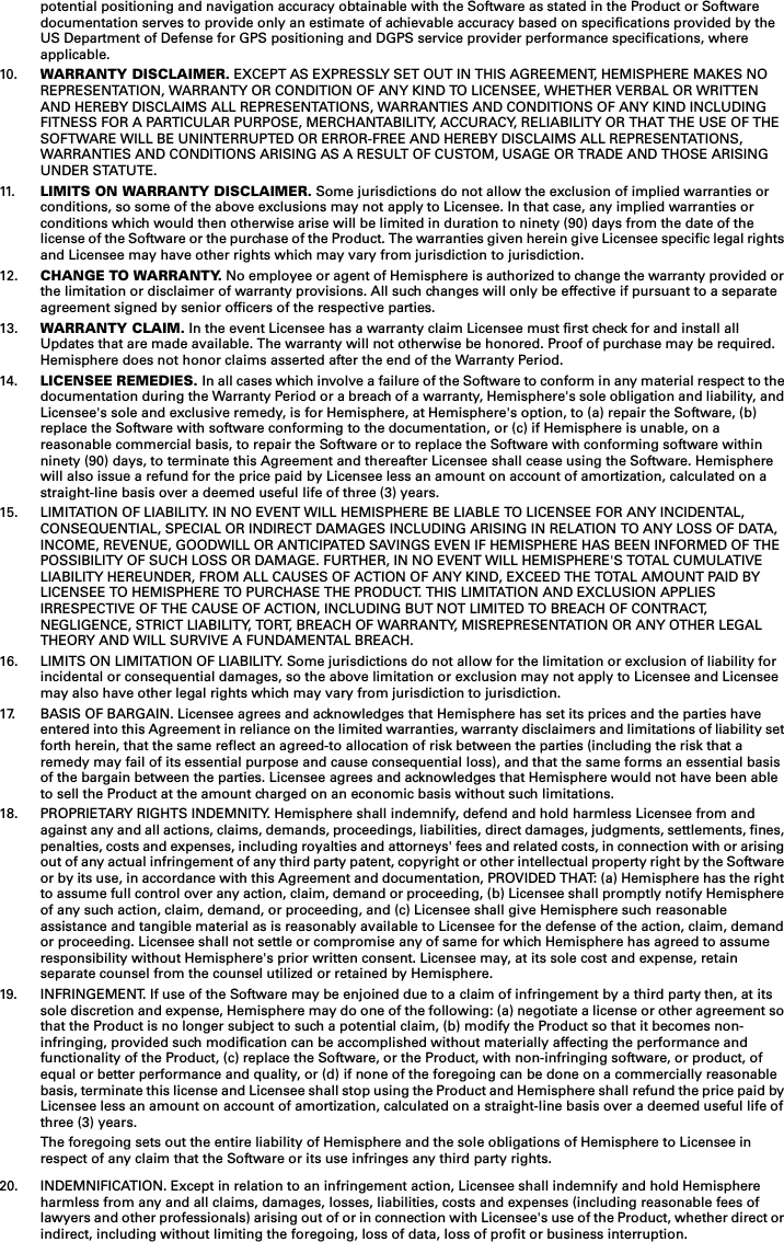 potential positioning and navigation accuracy obtainable with the Software as stated in the Product or Software documentation serves to provide only an estimate of achievable accuracy based on specifications provided by the US Department of Defense for GPS positioning and DGPS service provider performance specifications, where applicable.10. WARRANTY DISCLAIMER. EXCEPT AS EXPRESSLY SET OUT IN THIS AGREEMENT, HEMISPHERE MAKES NO REPRESENTATION, WARRANTY OR CONDITION OF ANY KIND TO LICENSEE, WHETHER VERBAL OR WRITTEN AND HEREBY DISCLAIMS ALL REPRESENTATIONS, WARRANTIES AND CONDITIONS OF ANY KIND INCLUDING FITNESS FOR A PARTICULAR PURPOSE, MERCHANTABILITY, ACCURACY, RELIABILITY OR THAT THE USE OF THE SOFTWARE WILL BE UNINTERRUPTED OR ERROR-FREE AND HEREBY DISCLAIMS ALL REPRESENTATIONS, WARRANTIES AND CONDITIONS ARISING AS A RESULT OF CUSTOM, USAGE OR TRADE AND THOSE ARISING UNDER STATUTE.11. LIMITS ON WARRANTY DISCLAIMER. Some jurisdictions do not allow the exclusion of implied warranties or conditions, so some of the above exclusions may not apply to Licensee. In that case, any implied warranties or conditions which would then otherwise arise will be limited in duration to ninety (90) days from the date of the license of the Software or the purchase of the Product. The warranties given herein give Licensee specific legal rights and Licensee may have other rights which may vary from jurisdiction to jurisdiction.12. CHANGE TO WARRANTY. No employee or agent of Hemisphere is authorized to change the warranty provided orthe limitation or disclaimer of warranty provisions. All such changes will only be effective if pursuant to a separate agreement signed by senior officers of the respective parties.13. WARRANTY CLAIM. In the event Licensee has a warranty claim Licensee must first check for and install all Updates that are made available. The warranty will not otherwise be honored. Proof of purchase may be required.Hemisphere does not honor claims asserted after the end of the Warranty Period.14. LICENSEE REMEDIES. In all cases which involve a failure of the Software to conform in any material respect to the documentation during the Warranty Period or a breach of a warranty, Hemisphere&apos;s sole obligation and liability, and Licensee&apos;s sole and exclusive remedy, is for Hemisphere, at Hemisphere&apos;s option, to (a) repair the Software, (b) replace the Software with software conforming to the documentation, or (c) if Hemisphere is unable, on a reasonable commercial basis, to repair the Software or to replace the Software with conforming software within ninety (90) days, to terminate this Agreement and thereafter Licensee shall cease using the Software. Hemisphere will also issue a refund for the price paid by Licensee less an amount on account of amortization, calculated on a straight-line basis over a deemed useful life of three (3) years.15. LIMITATION OF LIABILITY. IN NO EVENT WILL HEMISPHERE BE LIABLE TO LICENSEE FOR ANY INCIDENTAL, CONSEQUENTIAL, SPECIAL OR INDIRECT DAMAGES INCLUDING ARISING IN RELATION TO ANY LOSS OF DATA, INCOME, REVENUE, GOODWILL OR ANTICIPATED SAVINGS EVEN IF HEMISPHERE HAS BEEN INFORMED OF THE POSSIBILITY OF SUCH LOSS OR DAMAGE. FURTHER, IN NO EVENT WILL HEMISPHERE&apos;S TOTAL CUMULATIVE LIABILITY HEREUNDER, FROM ALL CAUSES OF ACTION OF ANY KIND, EXCEED THE TOTAL AMOUNT PAID BY LICENSEE TO HEMISPHERE TO PURCHASE THE PRODUCT. THIS LIMITATION AND EXCLUSION APPLIES IRRESPECTIVE OF THE CAUSE OF ACTION, INCLUDING BUT NOT LIMITED TO BREACH OF CONTRACT, NEGLIGENCE, STRICT LIABILITY, TORT, BREACH OF WARRANTY, MISREPRESENTATION OR ANY OTHER LEGAL THEORY AND WILL SURVIVE A FUNDAMENTAL BREACH.16. LIMITS ON LIMITATION OF LIABILITY. Some jurisdictions do not allow for the limitation or exclusion of liability for incidental or consequential damages, so the above limitation or exclusion may not apply to Licensee and Licensee may also have other legal rights which may vary from jurisdiction to jurisdiction.17. BASIS OF BARGAIN. Licensee agrees and acknowledges that Hemisphere has set its prices and the parties have entered into this Agreement in reliance on the limited warranties, warranty disclaimers and limitations of liability setforth herein, that the same reflect an agreed-to allocation of risk between the parties (including the risk that a remedy may fail of its essential purpose and cause consequential loss), and that the same forms an essential basis of the bargain between the parties. Licensee agrees and acknowledges that Hemisphere would not have been able to sell the Product at the amount charged on an economic basis without such limitations.18. PROPRIETARY RIGHTS INDEMNITY. Hemisphere shall indemnify, defend and hold harmless Licensee from and against any and all actions, claims, demands, proceedings, liabilities, direct damages, judgments, settlements, fines,penalties, costs and expenses, including royalties and attorneys&apos; fees and related costs, in connection with or arisingout of any actual infringement of any third party patent, copyright or other intellectual property right by the Softwareor by its use, in accordance with this Agreement and documentation, PROVIDED THAT: (a) Hemisphere has the right to assume full control over any action, claim, demand or proceeding, (b) Licensee shall promptly notify Hemisphere of any such action, claim, demand, or proceeding, and (c) Licensee shall give Hemisphere such reasonable assistance and tangible material as is reasonably available to Licensee for the defense of the action, claim, demand or proceeding. Licensee shall not settle or compromise any of same for which Hemisphere has agreed to assume responsibility without Hemisphere&apos;s prior written consent. Licensee may, at its sole cost and expense, retain separate counsel from the counsel utilized or retained by Hemisphere.19. INFRINGEMENT. If use of the Software may be enjoined due to a claim of infringement by a third party then, at its sole discretion and expense, Hemisphere may do one of the following: (a) negotiate a license or other agreement so that the Product is no longer subject to such a potential claim, (b) modify the Product so that it becomes non-infringing, provided such modification can be accomplished without materially affecting the performance and functionality of the Product, (c) replace the Software, or the Product, with non-infringing software, or product, of equal or better performance and quality, or (d) if none of the foregoing can be done on a commercially reasonable basis, terminate this license and Licensee shall stop using the Product and Hemisphere shall refund the price paid byLicensee less an amount on account of amortization, calculated on a straight-line basis over a deemed useful life of three (3) years.The foregoing sets out the entire liability of Hemisphere and the sole obligations of Hemisphere to Licensee inrespect of any claim that the Software or its use infringes any third party rights.20. INDEMNIFICATION. Except in relation to an infringement action, Licensee shall indemnify and hold Hemisphere harmless from any and all claims, damages, losses, liabilities, costs and expenses (including reasonable fees of lawyers and other professionals) arising out of or in connection with Licensee&apos;s use of the Product, whether direct orindirect, including without limiting the foregoing, loss of data, loss of profit or business interruption.