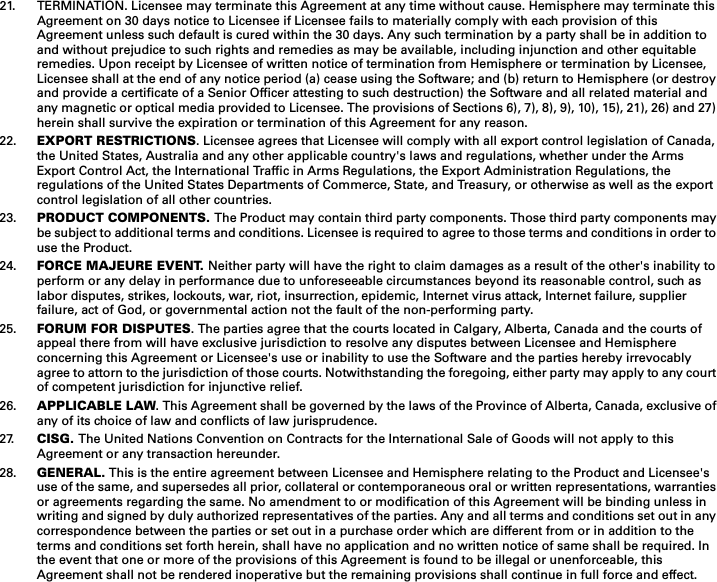 21. TERMINATION. Licensee may terminate this Agreement at any time without cause. Hemisphere may terminate this Agreement on 30 days notice to Licensee if Licensee fails to materially comply with each provision of this Agreement unless such default is cured within the 30 days. Any such termination by a party shall be in addition to and without prejudice to such rights and remedies as may be available, including injunction and other equitable remedies. Upon receipt by Licensee of written notice of termination from Hemisphere or termination by Licensee, Licensee shall at the end of any notice period (a) cease using the Software; and (b) return to Hemisphere (or destroyand provide a certificate of a Senior Officer attesting to such destruction) the Software and all related material and any magnetic or optical media provided to Licensee. The provisions of Sections 6), 7), 8), 9), 10), 15), 21), 26) and 27)herein shall survive the expiration or termination of this Agreement for any reason.22. EXPORT RESTRICTIONS. Licensee agrees that Licensee will comply with all export control legislation of Canada, the United States, Australia and any other applicable country&apos;s laws and regulations, whether under the Arms Export Control Act, the International Traffic in Arms Regulations, the Export Administration Regulations, the regulations of the United States Departments of Commerce, State, and Treasury, or otherwise as well as the export control legislation of all other countries.23. PRODUCT COMPONENTS. The Product may contain third party components. Those third party components maybe subject to additional terms and conditions. Licensee is required to agree to those terms and conditions in order touse the Product.24. FORCE MAJEURE EVENT. Neither party will have the right to claim damages as a result of the other&apos;s inability toperform or any delay in performance due to unforeseeable circumstances beyond its reasonable control, such as labor disputes, strikes, lockouts, war, riot, insurrection, epidemic, Internet virus attack, Internet failure, supplier failure, act of God, or governmental action not the fault of the non-performing party.25. FORUM FOR DISPUTES. The parties agree that the courts located in Calgary, Alberta, Canada and the courts of appeal there from will have exclusive jurisdiction to resolve any disputes between Licensee and Hemisphere concerning this Agreement or Licensee&apos;s use or inability to use the Software and the parties hereby irrevocably agree to attorn to the jurisdiction of those courts. Notwithstanding the foregoing, either party may apply to any courtof competent jurisdiction for injunctive relief.26. APPLICABLE LAW. This Agreement shall be governed by the laws of the Province of Alberta, Canada, exclusive ofany of its choice of law and conflicts of law jurisprudence.27. CISG. The United Nations Convention on Contracts for the International Sale of Goods will not apply to this Agreement or any transaction hereunder.28. GENERAL. This is the entire agreement between Licensee and Hemisphere relating to the Product and Licensee&apos;s use of the same, and supersedes all prior, collateral or contemporaneous oral or written representations, warranties or agreements regarding the same. No amendment to or modification of this Agreement will be binding unless in writing and signed by duly authorized representatives of the parties. Any and all terms and conditions set out in anycorrespondence between the parties or set out in a purchase order which are different from or in addition to the terms and conditions set forth herein, shall have no application and no written notice of same shall be required. In the event that one or more of the provisions of this Agreement is found to be illegal or unenforceable, this Agreement shall not be rendered inoperative but the remaining provisions shall continue in full force and effect. 